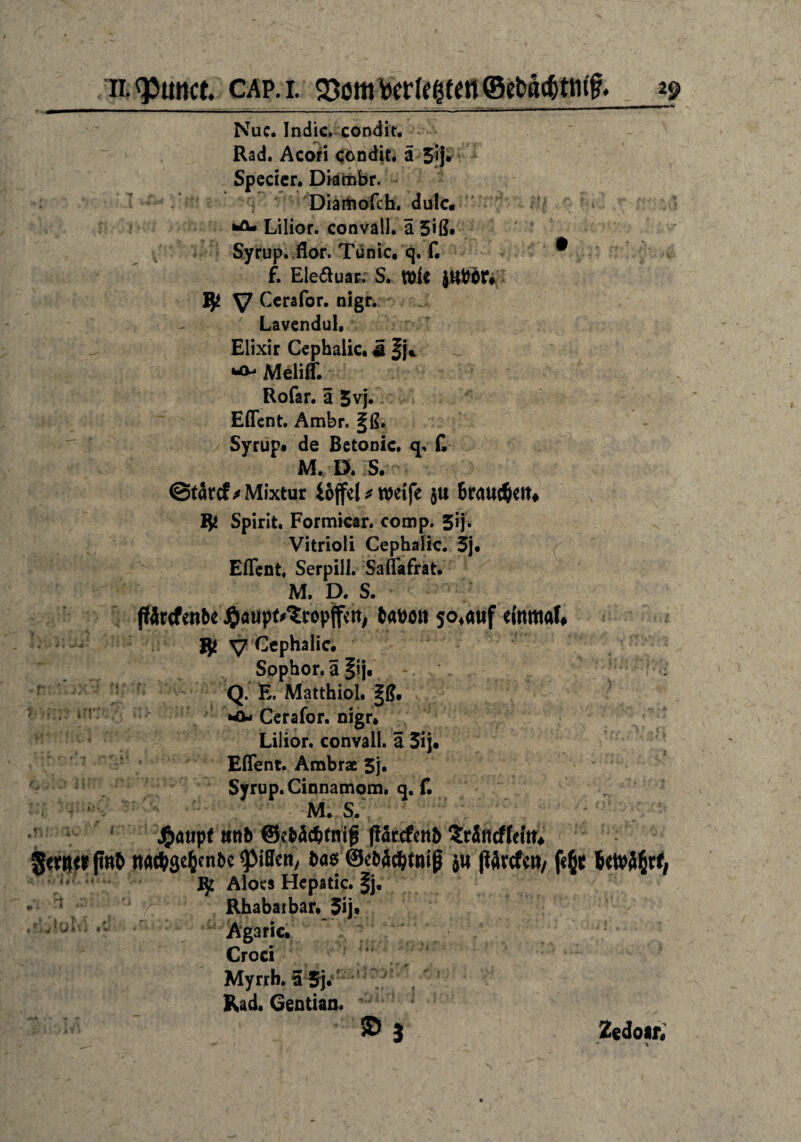 Nuc. Indic^condit. Rad. Acori condit. ä 5«j* Specier. Diatnbr. Diamofch. dulc. Lilior. convall. a 5>ß. Syrup. flor. Tünic, q. f. * f. Ele&uar. S. Wie jttföt* # V Cerafor. nigr. Lavendul, Elixir Cephalic. ä .. - Meliff. Rofar. ä 5vj. Eflent. Ambr. §ß. Syrup« de Betonic. q, f. M, D. S. ©tarcf^ Mixtur iojfel * weife ju braunen# Spirit. Formicar. comp. 5ij. Vitrioli Cephalic. 5j. Eflent. Serpili. Saflafrat. M. D. S. ftärcfenbe J^öupt^eopffen, babött $o4auf einmal# $ y Cephalic. Sophor.äiij« . Q. E. Matthiol. |ß. M*- Cerafor. nigr. Lilior. convall. a 3ij. Eflent. Ambras 5j. Syrup. Cinnamom. q. f. M. S. J&aupf ttnb ©e&äc&fntg jfarcfenb triffeffeitt# Sewtfinb ttac&ge&enbe ^Mffcny ba$ ©ebäcfjtniß j« (Wrcfctt/ f«6t Utotätt, ij1 Aloes Hepatic. §j, *'• 1 t #i Y Rhabarbar. 5ij« »Ululvi.tr.'.:. Ägaric. Cro« ' Myrrh. t Rad. Gentian. ! ’ . • - ©3 Zedoar« * *