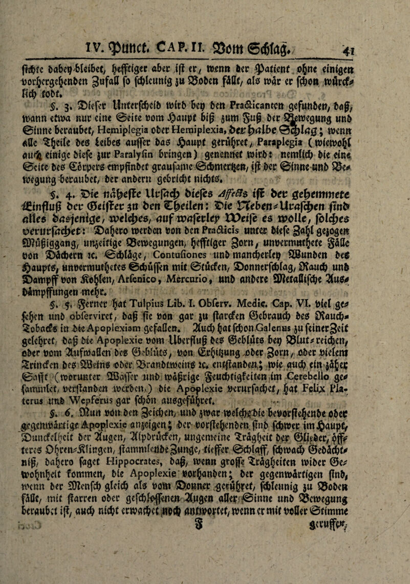 IV. ct CAP.II. fhfcfc ^abe^-blcibcc, heutiger aber iß er, wen» öcr $afienf ofcnc einige# twrhergchenben ^ufall fo fc&Icmtig $» 25obc» fäBf, als war ec fcbo» wfircf* Heb tobt* §. 3. ©iefet llnterfcbcib Wirb bet) be» Pra&icamc» gefuttbett, baß, wann etwa nur eine ©eite nom $aupt 6iß $um guß ber S&wegung unb ©inne beraubet/ Hejniplegia ober Hemipiexia, bet fr albe ©cp lag.; wen» alle %tyik be$ ieibes außer bas Jjmupt genieret, Parapkgia (wiewohl au^ einige biefe $ur Paralyfin bringen) genennet wirb: nemlicb bie eine ©eite bes Sotpers cmpßnbef graufamc ©cbmerße», iß ber ©inne unb S5e* wegung beraubet, ber anbern gebriebt nichts# $* 4. iDie näfyefte Urßrcf? iuejes AffeBs ift bet ge|>emmefe ißinßuß bet (Seiftet 3» ben Cfeetkn: ©ie Vfeben^Utafd^eit ftnb etiles ba*jeni$e, xvel&es, mif maferlcp XDeife es melle, folc&es vevvitfa^et: ©a^ero werben bon ben Pra&kis unter biefe gaßl gejoge» SBugiggang, modrige ^Bewegungen, Giftiger gorn, unberm»4efe gälte bon ©Gebern w# ©cbläge, Contuiiones unb mancherlei SBunben M $aupt$, unnecrout&etes ©(buffen mit ©tuefen, ©onnerfcblag, 0taucb unb ©ampjf non j^ten, Arfenico, Mercario, unb anbere SWetaBifcbe 21#$# . Mmpjfungen me|r. ^ 5, gerncr $af Tülpius Lib. I. Obfcrv. Medio. Cap. VI. Piel ge# fe^en unb obferviref, baß :ße non gar $u ßarefen ©ebraueb bes Stauch* Sobaefs in bk Apoplexiam gefallen. 3(ud) hat fcbonGalenns ju feiner^eit gele^ret baß Me Apoplexie nom Uberßuß bes @eblut$ bet) Q5lut*rdcben, ober nom 3tnfma0en bes ©eblüt$, ben (Erdung .ober ^orn, ober bielern Srincfen be$ 5ödn$ ßber Sranbtwctng tc, entßanbeA; wie auch ein jä^er ©aßt (worunter ÜBaffer unb Wäßrige geuebtigfeiten im Cerebeilo ge# (ammlct, ber(lanben werben,) bie Apoplexie berurfacbef, |at Feia Pia- terua unb Wepferus gar febon au$gef«href. $. 6, 9(?un bött benSeicben, unbjwar wefcbebic Beborße^enbeöbeiP gegenwarttgr Apoplexie at^dgen; ber rorßehenben ßnb febwer ünJ^aupt, ©uncfelivcit ber 3fugcn, 2lipbtücfen, ungemeine Trägheit ber ©lieber, offV tms Dhrcn^lingcn, ßammtenbegungc, tieffer ©cblaff, febwaeb ©ebä<bt# niß, ba^ero faget Hippocrates, baß, wenn große ^rägljeite» wiber ®e# Wohnzelt fommett, bk Apoplexie »or^anben; ber gegenwärtigen ßnb| wenn ber £9tenfcb gleich als bom ©ouner ^eru^ef, febleumg ju Q5obe# fällt, mit ßarren ober gefcbli>ßene» 3l.ugen aller ©inne unb Bewegung beraubet iß, auch nicht erwacheantwortet, wen» er mit bo8er©ttmme /