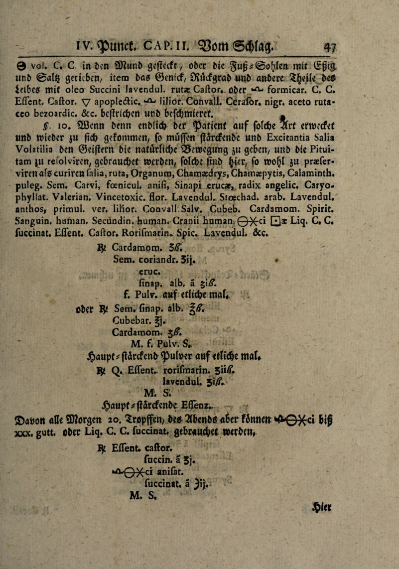 0 vol. C. C in ben 9ftunb gejlecfr, ober bie gu(^@oblen mit (Sfig unb @al£ gerieben/ item bögt ©enfef/ Diucfgrab unb anbere Steile beo ieibeö mit o!eo Succini lavendul. rutae Caftor, ober ^ formicar. C. C. Eflent. Caftor, V apopleeftic. liliör. Convail. Cerafor. nigr. aceto ruta- eeo bezoardic. &c. betrieben unb bcfchmferef. ~ §. 10. 5ßenn beim enbltcfr ber Patient auf folcbe 3(rf erweefet unb ttneber $u <id> gefommen, fo muffen ffärefenbe unb Excitantia Salia Volatilia ben ©eiffmt bie natürliche QSewegtmg $u geben/ unb bie Pitui- tam ju refolviren/ gebrauchet werben/ folche ffttb hier, fo wo(}l $u praefer« viren afo curiren falia, ruta, Organum, Chamaedrys, Chamaepytis, Calaminth. puleg. Sem. Carvi, foenicul. anifi, Sioapi erucae, radix angeiie. Caryo- phyllat. Valerian, Vincetoxic. flor. Lavendul. Stoechad. arab. Lavendul. anthos, primul. ver. lil'ior. Convail. Salv. Cubeb. Cardamom. Spirit. Sanguin. hsman, Seciindin. human. Cranii human. Q-X-ci Qae Liq. C. C. fuccinat. Effent. Caftor. Rorifmarin» Spie. Lavendul. &c. fy Cardamom. 5/£ Sem. coriandr. 5ij. ♦ eruc. ITnap. alb. ä %\ß. f. Pultr. auf etliche mal# ; ober $ Sem. finap. alb. Cubebar. |j. Cardamom. M. f. Pulv. S«, Jpaupf * fidrefenb <pufoer auf etliche mal* 15$ Effent. rorifmarin.$M, lavendul. Ji/T. M; SF. ^)aupf ^(lorcfenbc Effenz.. ©abott alle SWorgett 20. Sropffett, beo 2(benb$ aber Kutte«: *fr0}£ci biß xxx. gutt. ober Liq. c. c. fuccinat. gebrauchet werbe«. Ijt Effent* caffor. fuccin. ä 3j. »■fl-'QX'ci anilat. fuccinat. ä }n, M. S.