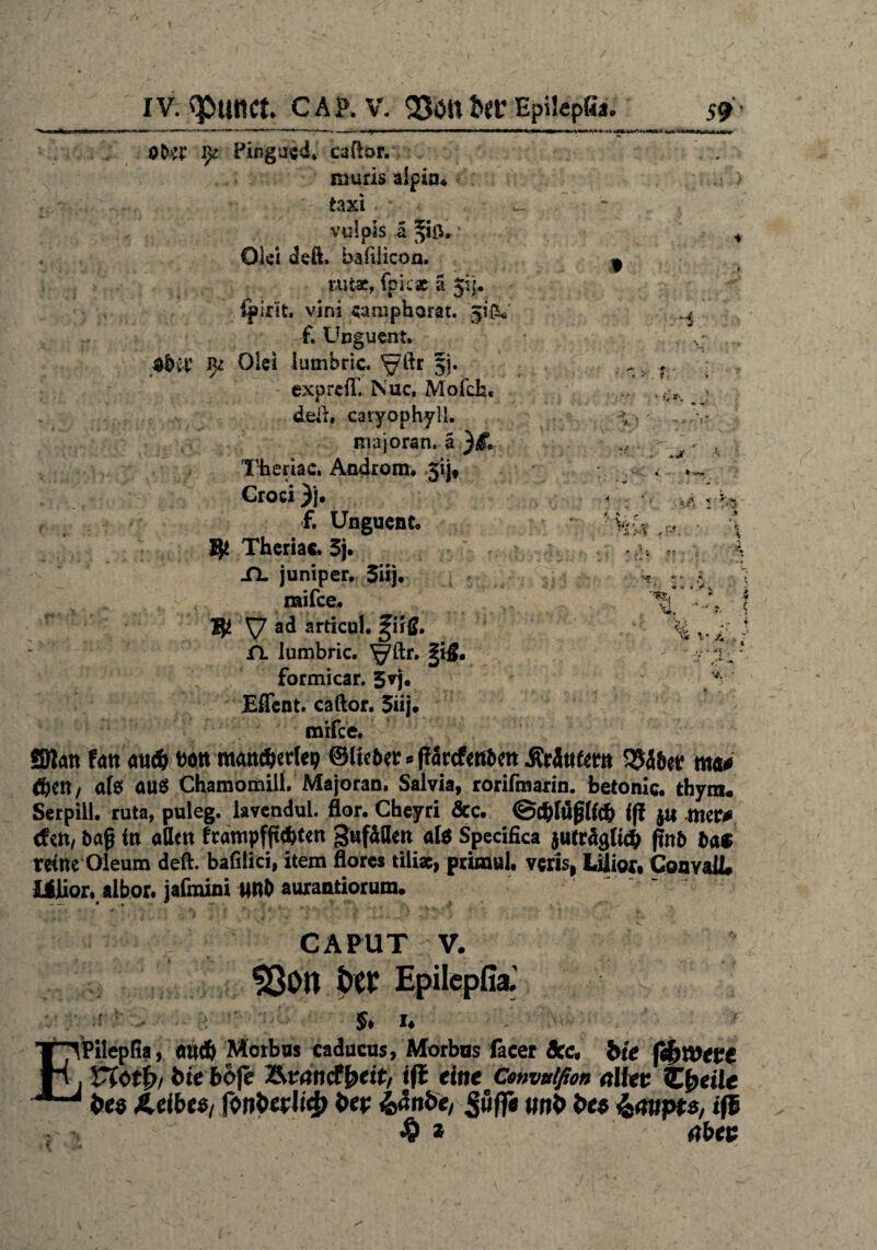 /■ __IV. qsuttct. c A P. V. 9301t Uv Epilcpfia. 59 - Oto Pir.gusd* caflor. muris alpin« taxi , vufpis ä • Olei dcß. hafilicon. rutar, fpicac ä Jij* Ipirit. vini «amphorat. 5'& f. Unguent. $bvt' J)z Olei lumbric. $j. expreß. Isuc, Mofch« » deß. caryophyll. majoran. a )i> Theriac. Androm. 3ijf Croci )j, f. Unguent. Ijt Theriac. 5j. XL juniper. 5iij. mifee. % , V ad articul. giiß. % v ;i 'i n lumbric. ^ftr. §1$. ri. ‘ formicar. 5vj. - v Effent. caftor. 5iij. mifee. SBlan tan au$ t)ött mancherlei? ©lieber * Pörcfcnben Sirättfm 35äber nta# ftert/ al$ au$ Chamomill. Majoran. Salvia, rorifmarin. betonic. thyrn«. Serpiil. ruta, puleg. lavendui. flor. Cheyri &c. ©c&löplfcb ip mtß tfett/ bap in allen frampfpehten gufällen alö Specifica jutrSgtich pnb ba$ reine Oleum deft. bafiiici, item flores tili«, primul, veris, Idüor# ConvaU# XiJior. albor. jafmini U«b aurantiorum. CAPUT V. 93on t>ö? Epilepfia.' ■f 5. I. ‘ Pilepfia, eud) Morbus caducus, Morbns facer Sec, bie fibwepe , ttötb, bieböfe ÄvtfncfMt/ iß eine Cenvuißon alkv Zfreile 1 bes Selbes, fon&erli# bep Z,anbe, SwfiT, wn*> bet &<mpts, iß $ * abee