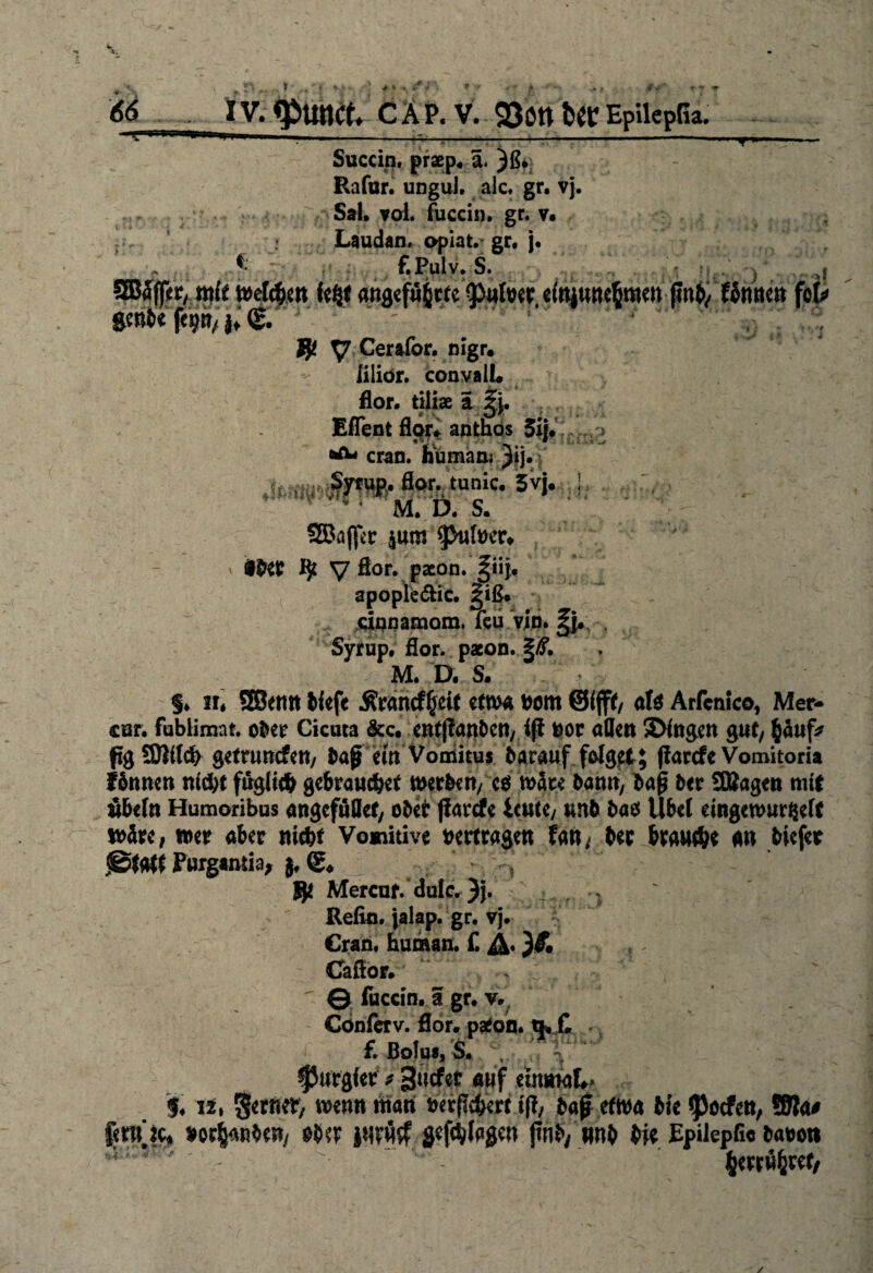 4‘: 66 IV. ^unct CAP. V. 93on fcec EpilepGa. >1 Succin, praep. ä. )ß. Rafur. ungul. alc. gr. vj. Sal, vol. fuccin. gr. v. Laudan, opiat. gr, j. f f.Pulv. S. mit welchen attgef%te3>ufoer, einjunehmen (Inb/ Umm fok ftmfce fep/j; (g. $ y Cerafor. ßigr. lilior. convall« flor. tiliae I Eflent Agr* anthbs 5i{. cran. humaa: Jij. ■ >. flor. tu nie. 3vj. } M. Ö. S. SBoffer $um ^>ufoer, mt Ijt y Bor. pxon. §iij, apople&ic. ^iß. cinnamom. feu vjn. Syrup, flor. pacon. §/f. M. D. S. I T •■'.‘Hi sk?iju.Jwi * • §♦ 3i« SBcrm bfefe Ärancf^eK etwa Dom ©ffft/ al$ Arfcnico, Mer- cur. fublimat. ober Cicuta &c. entjlanbett/ ift nor aßen 3>(ngen gut/ h«uf* pgSMch getrunefen, Dap ern Vomitus Darauf folget; parefe Vomitoria fönnen nicht ftrgiicb gebrauchet mithin, e$ Mit hann, Dap Der SBagen mit äbefn Humoribus angcfuöet/ ober jiarefe Uutt, unb Dao Übel emgenmrgefc wäre, wer aber nicht Vomitive vertragen Un, Der brauthe an Diefer (Statt Purgtnda, }, ©♦ ^ . * >, $ Mercuf. dulc.)}. , Refin. jalap. gr. vj. Cran, human. £ }& Caflor. © fuccin. I gr. v. Conferv. flor. patoin. £ f. ßolu«, S, c;. r purgier * 3ucfet auf einmal*» $♦ 12, ferner/ wenn man nerflchert i\l, Daf etwa Die ^Jocfett, Sla* fmne* ober jwn# gefehlten pnD, #nb Die Epilepfi« Daooti herrwfcret,
