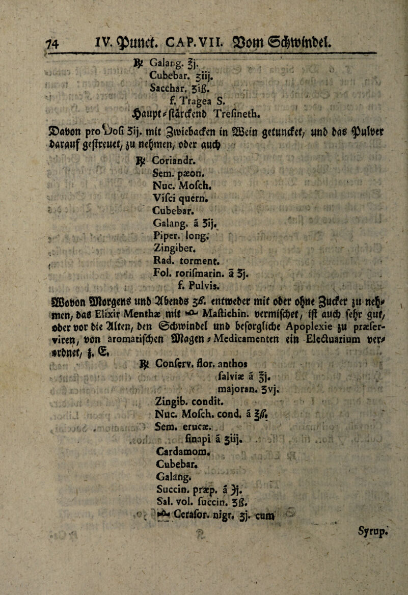 i ... ■. 1 »■'■■■ ■ ■■■ i i ■ i ii fyt Galang. |j. Cubebar. 5»}. Sacchar, 5iß. f. Tragea S. $atipf*(Urcfenb Trefineth. ©öttott pro iJofi 3ij. mit 3roi«6a<fert in 2ßcm grt«ncf«f; «nb bfl6 Imnf grfiwwt, }ti nehmen/ ober audj Coriandr. Sem. paeon. Nuc. Mofch. Vifci quern. Cubebar. Galang. ä 5ij« y ' Piper, long, Zingiber. Rad. tormene. Fol. rorifmarin. a 5j. f. Pulvis. SBobon 3Jlöt$ett$ tmb 2C&enb$ 3Ä ettfweber mit ober o&tte jtimfy jtiert;b«ö Elixir Menth» mit & Maftichin. uermffebef/ fff «ud? fe£r guf/ ober oor bte 3Ufeit/ ben ©dnmnbel unb beforgttebe Apoplexie praefer- virett/bon aromatifdjett SBagett t Medicamentm ein Eleäuaiium oer* orbnef/1 fy Conferv« flor. anthos falvi» ä §j. majoran. 5vj. Zingib. condit. Nuc. Mofch. cond. a , Sem. eruc».. j-I finapi ä 5‘iij. . , Cardamom. Cubebar. Galang* Succin* praep. a Sal. vol. fuccin. 3ß* l ** Cefafor. nigr, ijj* cum /z\ Sy rup.'