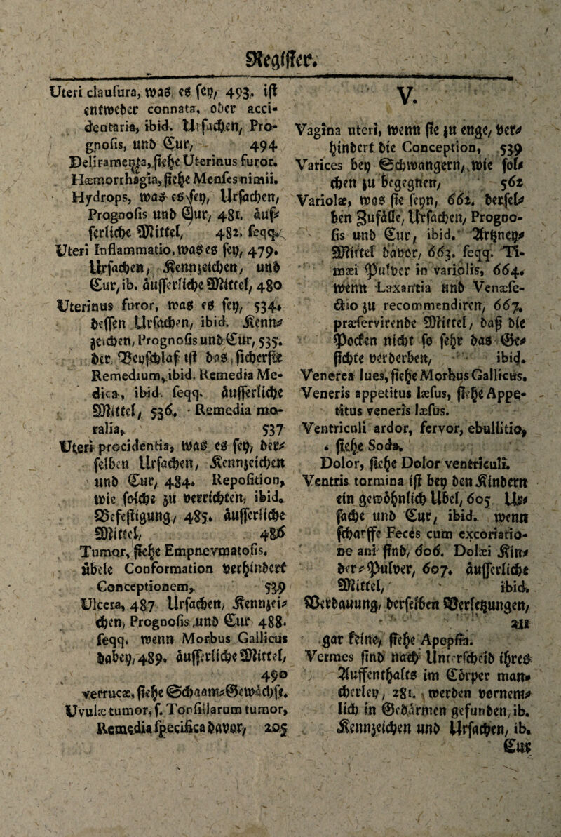 Uteri daufura, was eS fep, 493. ijf enfwcbec connata, ober acci- dentaria, ibid. Utfad)en, Pro- gnofis, unb Sur,' - 494 Belirameij|3, fk^e Uterinus furor. Hflemorrhagia, Menfes nimii, Hydrops, e6\fep, Urfachcn, Progndfis unb Sur, 481. auf* fediche SSJitffel, 482* feqq< Uteri Inflammatio, WaSe$ feg, 479* Urfachcn, ^emneichen, unb Sur, ib. äujfedidjeSDktfct, 480 Uterinus furor, was cg feg, 534* befien UvGufem, ibid.^ Sifnm }etd)exi/ Prognofis unfrSur, 535, ber Vcpfchlaf t|! bas ftcbcrjli Remedium^ibid. Remedia Me- dka, ibid. feqq* äußerliche SÖlittef, 536+ ' Remedia mor ralia> 537 Uteri procidentia, waS CS fcg> bet* felbcn Urfatiben, Äcnnjctchen ttub Sur, 484* Uepofitiotv wie fokhe 3« Derdcbten? ibid* Skfejkgung, 485» auflfcritdbe SBiittcl, 4SÖ Tumor, jk£e Empnevmatofis, itfele Conformation beraubet? Conceptionem, 539 Ulccta, 487 Urfat&ett/ Äennjei* eben) Prognofis 4mb Sur 488. feqq. wenn Morbus Gallien* labet?, 489* 4u(|iriidbe3Rtttel, v 490 verrucx, ße^e @d)aani*©e Ws(i)je, Uvukc tum or, f. Tor* fil j a rum tu mor, Remedia fgecifisa bqvpr, a&j v. Vagina uteri, Wenn fte JU enge, bet* fytnbert bk Conception, 539 Varices btt) @chwangern,twie fofc <hen |u Begegnen/ 56z Variolae, Was ftc fepn, 66zt betfcl* fern Sufäfik/ Urfachcn, Progoo- ' ßs unb Sur, ibid. 2frl$neg* SJWttef ba nor, 663. feqq. Ti- mxi <|)utbcr in variolis, 664« mmt Laxantia unb Venxfe- 6klo $u recommendircn, 667* pradervirenbe 3)liffct, baß b(e Reefen nicht fo fefcr bas @e* ßchte nerberbett, ibi<j. Venerea lues,fk()eMorbusGallicus. Veneris appetitu* Ixfus, fkJjeAppq- titus veneris Ixfus. Ventriculi ardor, fervor, ebullitio, * fte^e Soda, Dolor, fieße Dotor venfctkuli. Ventris tormina tfl beg benÄinbew ein gtß>b&nftc& Ubef, 605 Us* fache unb Sur, ibid.. türmt feharffe Feces cum exeoriatio- ne an* ftnb, dod. Dolxi j?itt* bfr*^>ulwr, 607, äußerliche SRiffel,' ' ibid. Verbauung, berfcibeit Verlesungen, * ••'.n *' *• ; ' v / • m gar feine, jk^e Äpepita. Vermes ftnb na# Unr* rfchetb t$re$ •> Sfuffentfjafts im Sorper man» chcdcp, 28l\ werben »örnent^ lieh in ©ebirmen gefunbendb. v' r «Sennjefchen unb Urfachcn, ib»
