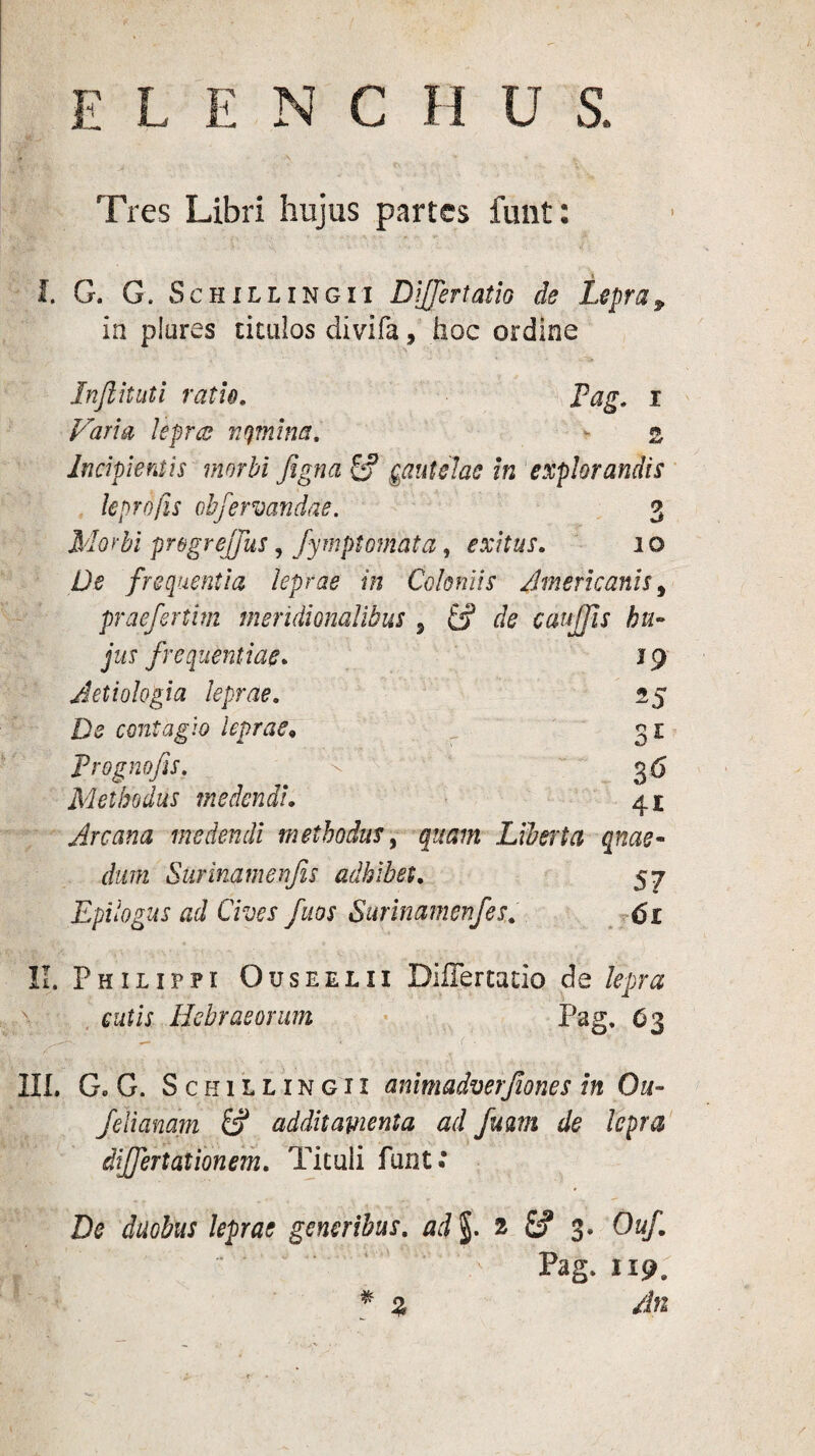 a Tres Libri hujus partes funt : I. G. G. Sch illinc ii Differt atio de Lepra P in plures titulos clivifa, hoc ordine Inflituti ratio. Pag. 1 Fari a leprcs rumina. <** $$ Incipientis morbi figna £? gautelac in explorandis leprofis obfervandae. 3 Morbi pr&greffus, fymptomata, exitus. 10 De frequentia leprae in Coloniis . Americanis5 praefertim meridionalibus 5 £j? r/e caujjis hu- jus frequentiae. 19 Aetiologia leprae. 25 contagio leprae« S£ Prognofis. 3<5 Methodus medendi. 4i Arcana medendi methodus, Liberta qnae- dum Surimmenjis adhibet. 57 Epilogus ad Cives fuos Surinamenfes. di . ■ * .► II. Philippi Ouseelii Differtado de lepra > cutis Hebraeorum Pag. 63 III. G. G. Sckillingii animadverfiones In Ou- /elianam & additamenta ad fum de lepra differt at ion em. Tituli funt: De duobus leprae generibus, ad §. 2 £? 3. Ouf. , “ . ' > Pag. 119, * % An