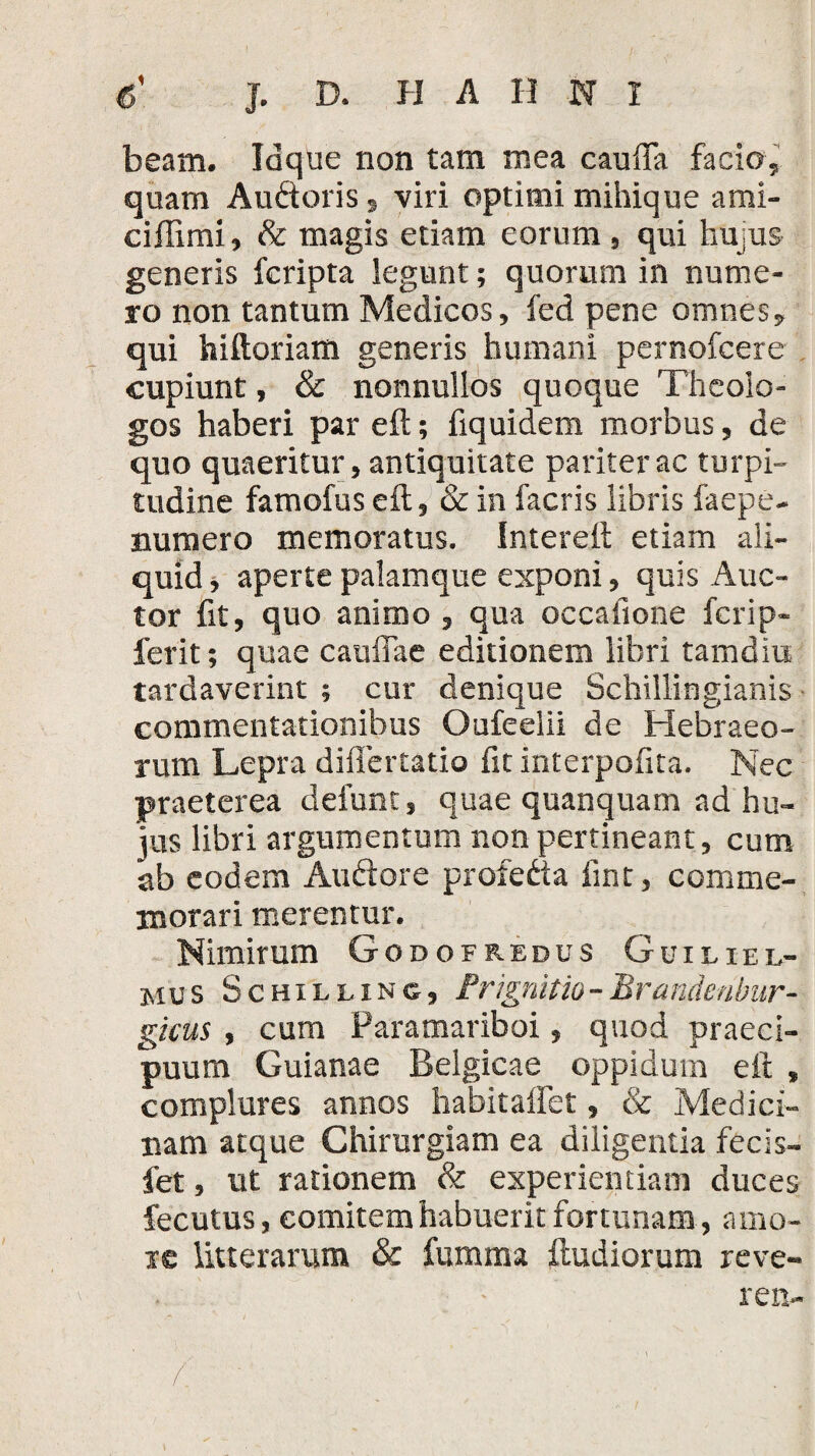 beam. Idque non tam mea cauiTa facio, quam Audoris, viri optimi mihique ami- ciffimi, & magis etiam eorum , qui hujus generis fcripta legunt; quorum in nume¬ ro non tantum Medicos, fed pene omnes, qui hiftoriam generis humani pernofcere cupiunt, & nonnullos quoque Theolo¬ gos haberi pareft; Equidem morbus, de quo quaeritur, antiquitate pariter ac turpi¬ tudine famofus e it, & in facris libris faepe- numero memoratus. Intereit etiam ali¬ quid , aperte palamque exponi, quis Auc¬ tor fit, quo animo , qua occafione fcrip- ferit; quae cauffae editionem libri tamdiu tardaverint ; cur denique Schillingianis commentationibus Oufeelii de Hebraeo¬ rum Lepra diflertatio fit interpofita. Nec praeterea defunt, quae quanquam ad hu¬ jus fibri argumentum non pertineant, cum ab eodem Audore profeda fint, comme¬ morari merentur. Nimirum Godofredus Guieiel- mus Schilling, Prignitio-Brandeubiir- gieus , cum Paramariboi, quod praeci¬ puum Guianae Belgicae oppidum eft , complures annos habitaflet, & Medici¬ nam atque Chirurgiam ea diligentia fecis- fet, ut rationem & experientiam duces fecutus, comitem habuerit fortunam , amo¬ re litterarum & fumma {ludiorum reve- . - ren- f: ' ■