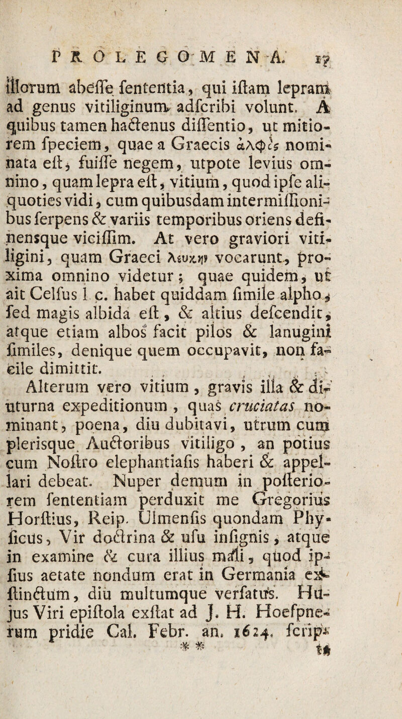 illorum abdffe fententia, qui iftam lepram ad genus vitiliginum- adfcribi volunt. A quibus tamen hadenus diflentio, ut mitio¬ rem fpeciem, quae a Graecis i\<pcs nomi¬ nata eft, fuifle negem, utpote levius om¬ nino , quam lepra eit, vitium, quod ipfe ali¬ quoties vidi, cum quibusdam intermidioni- bus ferpens & variis temporibus oriens defi- nensque viciflim. At vero graviori viti¬ ligini, quam Graeci \twtw vocarunt, pro¬ xima omnino videtur ; quae quidem, ut ait Celfus 1 c. habet quiddam fimile alpho , fed magis albida eft , & altius defcendit, atque etiam albos facit pilos & lanugini fimiles, denique quem occupavit, non fa¬ cile dimittit. 5 V ,* ^ t •. Alterum vero vitium , gravis illa & di-' uturna expeditionum, quas cruciatas no¬ minant, poena, diu dubitavi, utrum cur» plerisque Audoribus vitiligo , an potius cum Noftro elephantiafis haberi & appel¬ lari debeat. Nuper demum in polterio- rem fententiam perduxit me Gregoritis Horftius, Reip. (Jimenfis quondam Phy* ficus. Vir dodrina & ufu infignis, atque in examine & cura illius mrfli, quod ip- fius aetate nondum erat in Germania e^ ftindum, diu muitumque verfattrs. Hd- jus Viri epiftola exftat ad J. H. Hoefpne- rmn pridie Cal. Febr. an. 1624, fcrip •*« tft