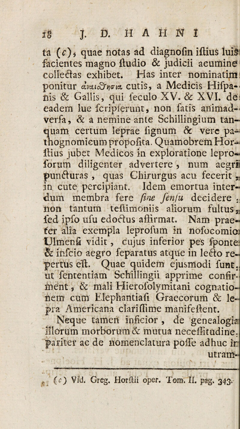 ta (c)* quae notas ad diagnofin illius Iui§ facientes magno lludio & judicii acumine colieftas exhibet. Has inter nominatim ponitur cmic^s-ia. cutis, a Medicis Hifpa- nis & Gallis, qui feculo XV. & XVI. de eadem lue fcripferunt, non fatis animad- verfa, & a nemine ante Schillingium tan- quam certum leprae lignum 8c vere pa- thognomieum pr opofita. Quamobrem Hor- llius jubet Medicos in exploratione lepro*» forum diligenter advertere , num aegrii punfturas , quas Chirurgus acu fecerit „ in cute percipiant. Idem emortua inter¬ dum membra fere fine fenju decidere ., non tantum teftimoniis aliorum fultus S1 fed ipfo ufu edoftus affirmat. Nam prae¬ ter alia exempla leprofum in nofocomio IJlmenfi vidit, cujus inferior pes fponte & infcio aegro feparatus atque in le£lo re¬ pertus eTt. Quae quidem ejusmodi fune, ut fententiam ScMllingii apprime confir¬ ment, & mali Hierofolymitani cognatio¬ nem c.um Elephantiafi Graecorum & le¬ pra Americana clariffime manifellent. Neque tamen inficior , de genealogia Illorum morborum & mutua neceffitttdine: pariter ac de nomenclatura polle adhuc ir utram- , (c) Vfd. Greg. Horftii oper. Tomi Ii. pag. 343.