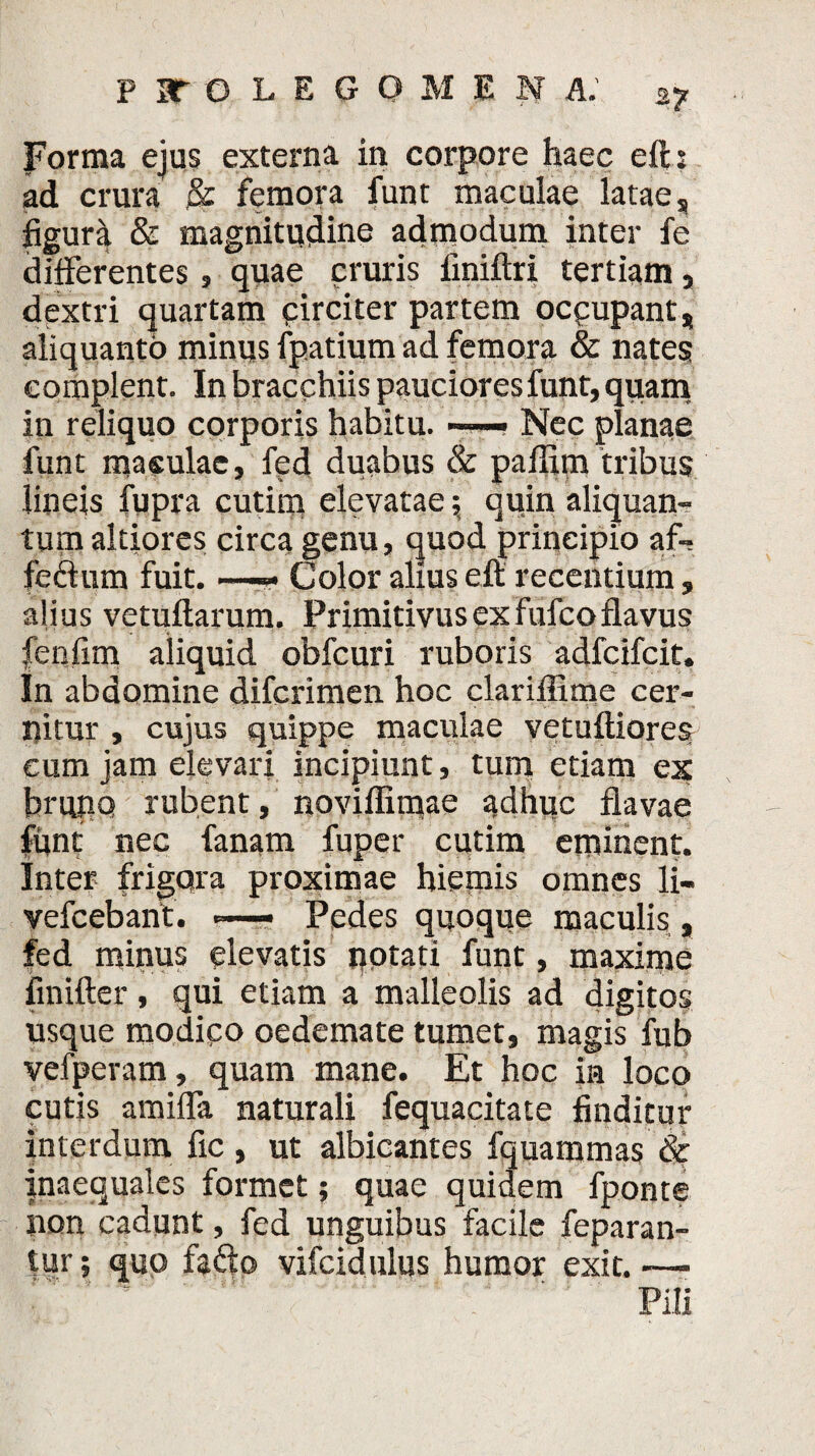 Forma ejus externa in corpore haec eih ad crura & femora funt maculae latae s figura & magnitudine admodum inter fe differentes, quae cruris finiftri tertiam, dextri quartam pirciter partem ocpupant* aliquanto minus fpatium ad femora & nates complent. In bracchiis pauciores funt, quam in reliquo corporis habitu. — Nec planae funt maculae, fed duabus & paffim tribus lineis fupra cutim elevatae; quin aliquan¬ tum altiores circa genu, quod principio af- fefhim fuit. —— Color alius eft recentium, alius vetuftarum. Primitivus ex fufco flavus fenfim aliquid obfcuri ruboris adfcifcit. In abdomine difcrimen hoc clariffime cer¬ nitur , cujus quippe maculae vetuftiores cum jam elevari incipiunt, tum etiam ex brujiQ rubent, noviffiime adhuc flavae funt nec fanam fuper cutim eminent. Inter frigora proximae hiemis omnes li- vefcebant. ■=—- Pedes quoque maculis, fed minus elevatis potati funt, maxime finifter, qui etiam a malleolis ad digitos usque modico oedemate tumet, magis fub vefperam, quam mane. Et hoc in loco cutis amiffa naturali fequacitate finditur interdum fic, ut albicantes fquaromas Sc fnaequales formet; quae quidem fponte pon cadunt, fed unguibus facile feparan- tur; quo fa£b vifcidulus humor exit. —■ ' ' Pili