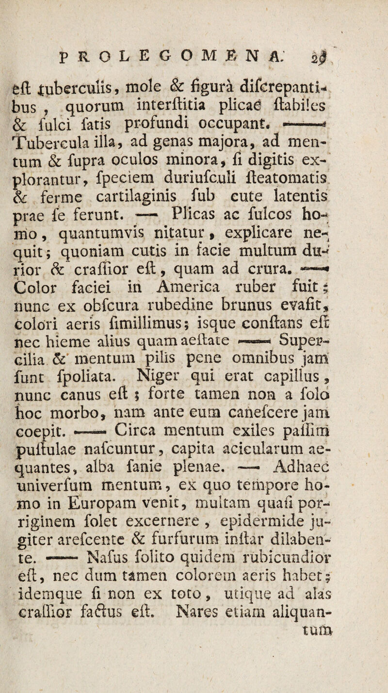eft tuberculis, mole & figura difcrepanti- bus , quorum interftitia plicad flabiles & fulci fatis profundi occupant. -——* Tubercula illa, ad genas majora, ad men¬ tum & fupra oculos minora, fi digitis ex¬ plorantur, fpeciem duriufculi fleatomatis & ferme cartilaginis fub cute latentis prae fe ferunt. — Plicas ac fulcos ho¬ mo , quantumvis nitatur, explicare ne¬ quit ; quoniam cutis in facie multum du¬ rior & craffior eft, quam ad crura. —« Color faciei in America ruber fuit; nunc ex obfcura rubedine brunus evafit, colori aeris fimillimus; isque conflans eft nec hieme alius quam aeftate —— Super¬ cilia & mentum pilis pene omnibus jam funt fpoliata. Niger qui erat capillus, nunc canus eft ; forte tamen non a folo hoc morbo, nam ante eum cahefcere jam eoepit. —— Circa mentum exiles paflitii puflulae nafcuntur, capita acieularum ae¬ quantes, alba fanie plenae. — Ad haec univerfum mentum, ex quo tempore ho¬ mo in Europam venit, multam quaii por¬ riginem folet excernere , epidermide ju¬ giter arefcente & furfurum inftar dilaben- te. -— Nafus folito quidem rubicundior eft, nec dum tamen colorem aeris habet; idemque fi non ex toto, utique ad alas craffior faftus eft. Nares etiam aliquan¬ tum