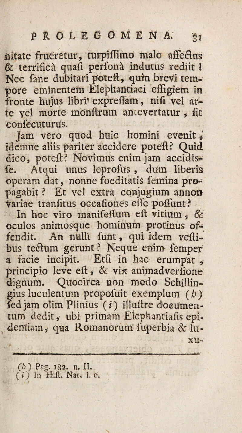 iiitate frueretur, turpiffimo malo affedtus & terrifica quafi perfoni indutus rediit! Nec fane dubitari poteft, quin brevi tem- pore eminentem Elephantiaci effigiem in fronte hujus libri' expreffam, nifi vel ar¬ te yel morte monftrum antevertatur , fit confecuturus. jam vero quod huic homini evenit i idcmne aliis pariter accidere poteft? Quid dico, poteft ? Novimus enim jam accidis- fe. Atqui unus leprofus, dum liberis operam dat, nonne foeditatis femina pro¬ pagabit ? Et vel extra conjugium anno» Variae tranfttus occationes eile poliunt? In hoc viro manifeftum eft vitium, & oculos animosque hominum protinus of¬ fendit. An nulli funt, qui idem vefti- bus tecium gerunt ? Neque enim femper a facie incipit. Etli in hac erumpat * principio leve eft, & vix animadverfione dignum. Quocirca non modo Schillin- gius luculentum propofuit exemplum (h) fedjam olim Plinius (i) illuftre doeumen- tum dedit, ubi primam Elephantiafis epi- demiam, qua Romanorum fuperbia & lu¬ xu- «WW- m. i, ...-... (/d) Pag. 182. n. II. (i) In Hift. Nar» L e.