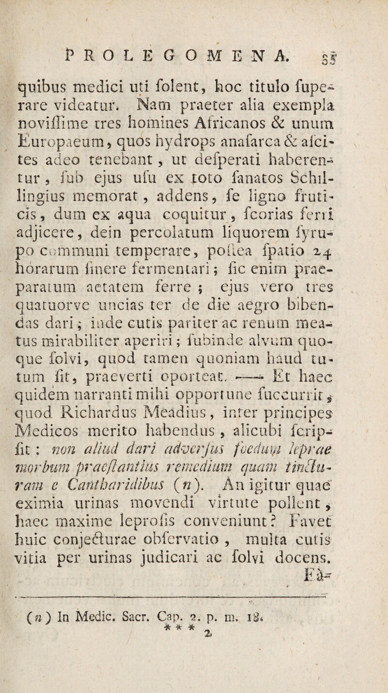 quibus medici uti folent, hoc titulo fupe- rare videatur. Nam praeter alia exempla noviilime tres homines Africanos & unum Europaeum $ quos hydrops anafarca & aici- tes adeo tenebant, ut defperati haberen¬ tur * * fub ejus ufu ex toto fanatos Schil- lingius memorat, addens, fe ligno fruti¬ cis , dum ex aqua coquitur, fcorias ferri adjicere, dein percolatum liquorem iyru- po communi temperare, pollea fpatio z^ horarum iinere fermentari; fic enim prae¬ paratum aetatem ferre $ ejus vero tres quatuorve uncias ter de die aegro biben¬ das dari; inde cutis pariter ac renum mea¬ tus mirabiliter aperiri; fuhinde alvum quo¬ que folvi, quod tamen quoniam haud tu¬ tum fit, praeverti oporteat, — Et haec quidem narranti mihi opportune fuccurrit* quod. Richardus Meadius, infer principes Medicos merito habendus , alicubi fcrip- fit : non aliud dari advcrjus foedwji hprae morbum praeflantius remedium quam tinctu¬ ram e Cantharidibus (n). An igitur quae eximia urinas movendi virtute pollent, haec maxime leprofis conveniunt ? Favet huic conjecturae obfervatio , multa cutis vitia per urinas judicari ac folvi docens. E'l- O) In Medie. Sacr. Cap. 2. p. m. iS* * K *