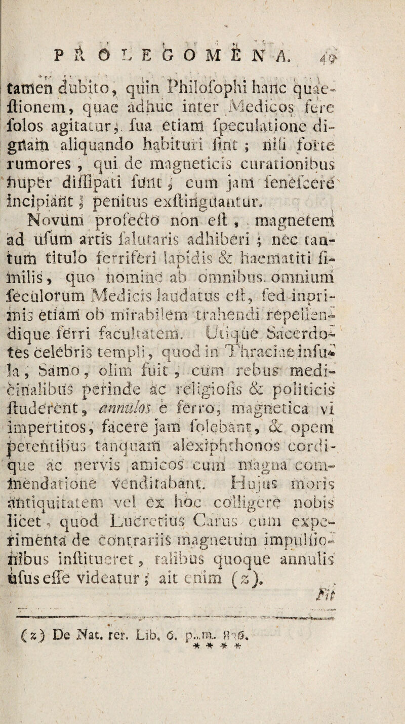 tamen dubito, quin Philofophi haiic quae- flionem, quae adhuc inter Medicos fere folos a gitatur^ ilia etiam fpeculatione di» gitam aliquando habituri firit ; niti forte rumores , qui de rnagnetids curationibus ftuper difUpati funt i eunt jam fenefeere incipicirlt ] penitus exftirigilantiir. Novtlm profedtd non eft , magnetem! ad ufum artis falutaris adhiberi \ nec cau¬ tum titulo ferriferi lapidis & haematiti 11- mi lis, quo’nomine ab omnibus, .omnium feculorum Medicis laudatus eih fcd inori- -1 k. inis etiam ob mirabilem trahendi repeilen- dique.ferri facultatem. Utique Sacerdo¬ tes celebris templi, quod in Thraciae infui' k, Samo, olirn fuit, cum rebus medi¬ cinalibus perinde ac religiofis & politicis Auderent* tinnulos e ferro, magnetica vi impertitos, facere jam folebant, oc opem petentibus t an quam alexiohthonos cordi- 4 ■ .• 1 * que ac nervis amicos cuiri ntagua coni- inendatione Venditabant. Huius moris dtitiquitatem vel ex hoc colligere nobis licet, quod Lucretius Carus cum expe¬ rimenta de contrariis magnetum impullio* bibus inftitueret, talibus quoque anriulis bfuseffe videatur ; ait enim (z). Fit C-E1St) z) De JMac. rer. Lib* 6. p.ua. fihg. -* * -* *