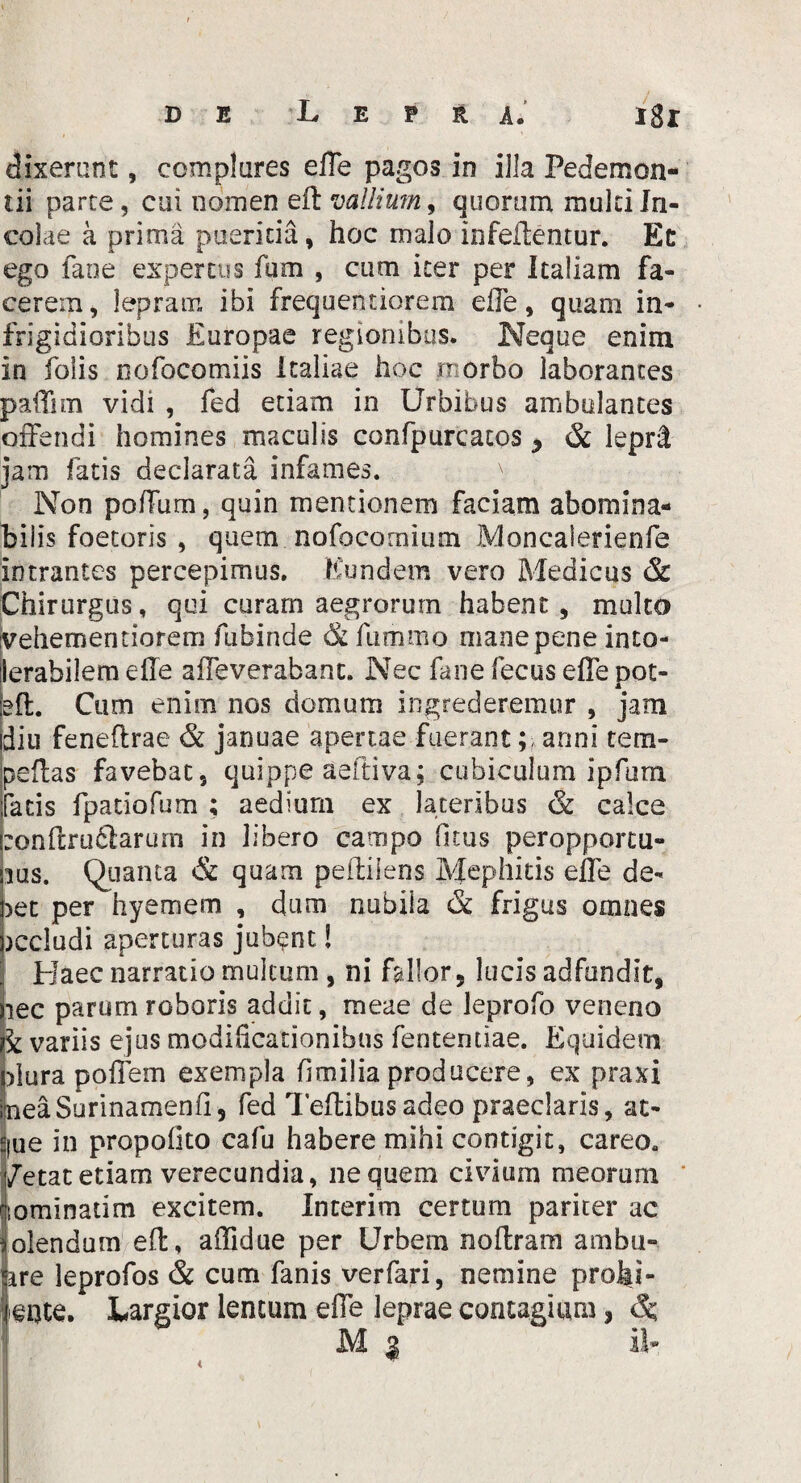 DE L E T H A. I8l dixerant, complures effe pagos in illa Pedemon- tii parte, cui nomen eft vallium, quorum multi In¬ colae a prima pueritia, hoc malo infeftentur. Et ego fane expertus fum , cum iter per Italiam fa¬ cerem , lepram ibi frequentiorem effe, quam in- frigidioribus Europae regionibus. Neque enim in folis nofocomiis Italiae hoc morbo laborantes paffim vidi , fed etiam in Urbibus ambulantes offendi homines maculis confpurcatos y & leprtt jam fatis declarata infames. Non polium, quin mentionem faciam abomina¬ bilis foetoris , quem nofocomium Moncalerienfe intrantes percepimus. Eundem vero Medicus & Chirurgus, qui curam aegrorum habent, mulco vehementiorem fubinde & fummo mane pene into¬ lerabilem effe affeverabant. Nec fane fecus effe pot- eft. Cum enim nos domum ingrederemur , jam diu feneftrae & januae apertae fuerant anni tem- peffas favebat, quippe aeftiva; cubiculum ipfum fatis fpatiofum ; aedium ex lateribus & calce :onftru£larurn in libero campo fi tus peropportu¬ nus. Quanta & quam peftiiens Mephitis effe de- net per hyemem , dum nubila & frigus omnes )ccludi aperturas jubent! Elaee narratio multum , ni fallor, lucis adfundit, lec parum roboris addit, meae de leprofo veneno rk variis ejus modificationibus fententiae. Equidem plura poffem exempla fi milia producere, ex praxi IneaSurinamenfi, fed Teftibusadeo praeclaris, at- Sjue in propofito cafu habere mihi contigit, careo. /etat etiam verecundia, ne quem civium meorum ftominatim excitem. Interim certum pariter ac olendum eft, affidue per Urbem noftram ambu- are leprofos & cum fanis verfari, nemine prohi¬ bente. Largior lentum effe leprae contagium, M 3 il- <