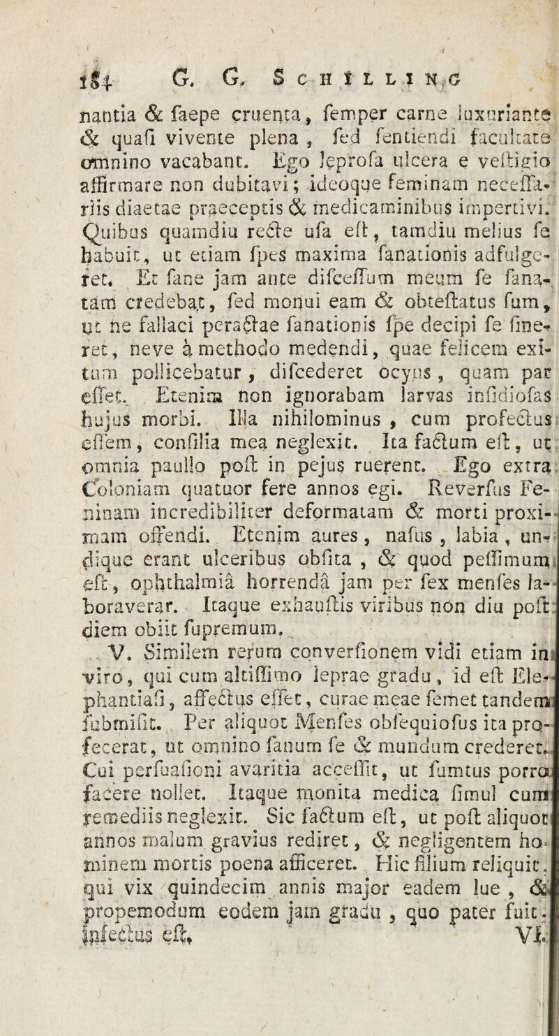 i 1I4 G. G, ScHiuj nantia & faepe cruenta, femper carne luxuriante & qua fi vivente plena , fed fen ciendi facultate omnino vacabant. Ego leprofa ulcera e veftigio affirmare non dubitavi; kieoque feminam necefta- riis diaetae praeceptis & medicaminibus impertivi. Quibus quamdiu re cie ufa eft, tamdiu melius fe habuit, ut etiam fpes maxima fanationis adfuigc- ret. Et fane jam ante difceffum meum fe fana* tam credebat, fed monui eam & obteftatus fum. Ut ne fallaci pefaftae fanationis fpe decipi fe line¬ ret , neve a methodo medendi, quae felicem exi¬ tum pollicebatur, difcederet ocyus, quam par e flet Etenim non ignorabam larvas infidiofas hujus morbi. Illa nihilominus , cum profectus e flem, confilia mea neglexit. Ita fadlum eft, ut omnia paullo poft in pejus ruerent. Ego extra (fo Ioniam quatuor fere annos egi. Reverfas Fe- ninam incredibiliter deformatam & morti proxi¬ mam offendi. Etenim aures, nafus , labia, un¬ dique erant ulceribus obfita , & quod peffimum eft;, Ophthalmia horrenda jam per fex menfes la* boraverar. Itaque exhaqftis viribus non diu poft; diem obiit fupreinum. V. Similem rerum converfionem vidi etiam in viro, qui cum altiffimo leprae gradu, id eft Ele-- phantiafi 5 affectus effec, curae meae ferhet tandem fubmiflt. Per aliquot Menfes obfequiofus ita pro¬ fecerat, ut omnino fanum fe & mundum crederet., Coi perfbailoni avaritia accefiit, ut fumtus porro facere nollet. Itaque monita medica fimul cum remediis neglexit. Sic fa6lum eft, ut poft aliquot annos malum gravius rediret, <% negiigentem ho= minem mortis poena afficeret. Hic filium reliquit. qui vix quindecim annis major eadem lue , & ptopemoduni eodem jam gradu 5 quo pater fuit , ffiledus eft, VE