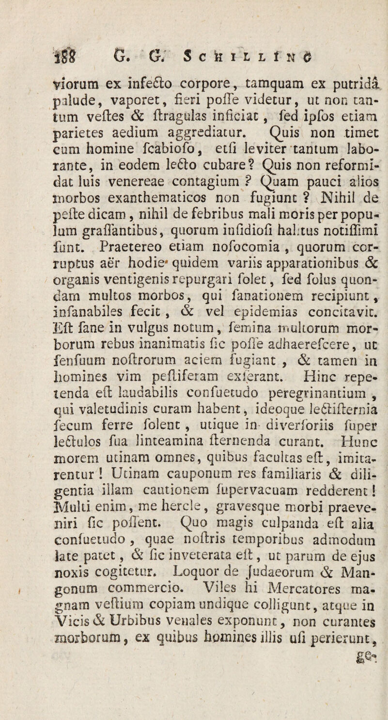 I8’8 G. G. Sckiuisd viorum ex infedlo corpore, tamquam ex putrida palude, vaporet, fieri polle videtur, ut non tan¬ tum velles & llraguias inficiat, fed ipfos etiam parietes aedium aggrediatur. Quis non timet cum homine fcabiofo, eifi leviter tantum labo¬ rante, in eodem le£lo cubare? Quis non reformi¬ dat iuis venereae contagium ? Quam pauci alios morbos exanthematicos non fugiunt ? Nihil de pelle dicam, nihil de febribus mali moris per popu¬ lum graflantibus, quorum infidiofi halitus notiffimi funt. Praetereo etiam nofocomia , quorum cor¬ ruptus aer hodie quidem variis apparationibus & organis ventigenis repurgari folet, fed folus quon¬ dam multos morbos, qui fanationem recipiunt, iofanabiles fecit , & vel epidemias concitavit. Eli fane in vulgus notum, femina multorum mor¬ borum rebus inanimatis fic polle adhaerefcere, ut fenfuum nollrorum aciem fugiant , & tamen in homines vim peliiferam exierant. Hinc repe¬ tenda ell laudabilis confuetudo peregrinandum , qui valetudinis curam habent, ideoque le&iflernia fecum ferre folent , utique im diverforiis fu per leftulos fua linteamina flernenda curant. Hunc morem utinam omnes, quibus facultas ell, imita¬ rentur ! Utinam cauponum res familiaris & dili¬ genda illam cautionem lu per vacuam redderent! Multi enim, me hercle, gravesque morbi praeve¬ niri fic pollent. Quo magis culpanda ell alia confuetudo , quae nollris temporibus admodum late patet, & fic inveterata eil, ut parum de ejus noxis cogitetur. Loquor de Judaeorum & Man¬ gonum commercio. Viles hi Mercatores ma¬ gnam veftium copiam undique colligunt, atque in Vicis & Urbibus venales exponunt, non curantes morborum, ex quibus homines illis ufi perierunt,