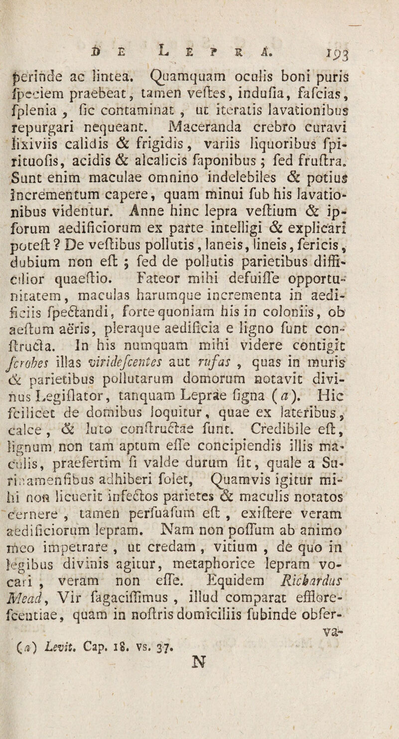 E L E ? R A. perinde ac lintea. Quamquam oculis boni puris fpeeiem praebeat, tamen velles, indu fla, fafcias, fplenia , fic contaminat , uc iteratis lavationibus repurgari nequeant. Maceranda crebro curavi lixiviis calidis & frigidis, variis liquoribus fpi- rituofis, acidis & alcalicis faponibus; fed fruftra. Sunt enim maculae omnino indelebiles & potius Incrementum capere, quam minui fub his lavatio¬ nibus videntur. Anne hinc lepra veflium & ip- forum aedificiorum ex parte intelligi & explicari potell ? De veflibus pollutis, laneis, lineis, fericis * dubium non efl ; fed de pollutis parietibus diffi¬ cilior quaeflio. Fateor mihi defuiffe opportu¬ nitatem, maculas harumque incrementa in aedi¬ liciis fpeftandi, forte quoniam his in coloniis, ob aeilum aeris, pleraque aedificia e ligno funt con- llrucla. In his numquam mihi videre contigit Jcrobes illas viridefcentes aut rufas , quas in inuris Ck parietibus pollutarum domorum notavit divi¬ nus Legiflator, tanquam Leprae figna (a). Hic fcilicet de domibus loquitur, quae ex lateribus 3 calce, luto con firuclae funt. Credibile efl, lignum non tam aptum effe concipiendis illis ma¬ culis, praefertim fi valde durum fit, quale a Su- ricamenfibus adhiberi folet, Quamvis igitur mi¬ hi non licuerit irifeCtos parietes & maculis notatos cernere , tamen perfuafum eft , exiftere veram aedificiorum lepram. Nam non polium ab animo meo impetrare , ut credam , vitium , de quo in legibus divinis agitur, metaphorice lepram vo¬ cari , veram non effe. Equidem Rici ardus Meati, Vir fagaciffimus , illud comparat effiore- fcentiae, quam in noflris domiciliis fubinde obfer- va- (.0 Levit. Cap. iS. vs. 37. N