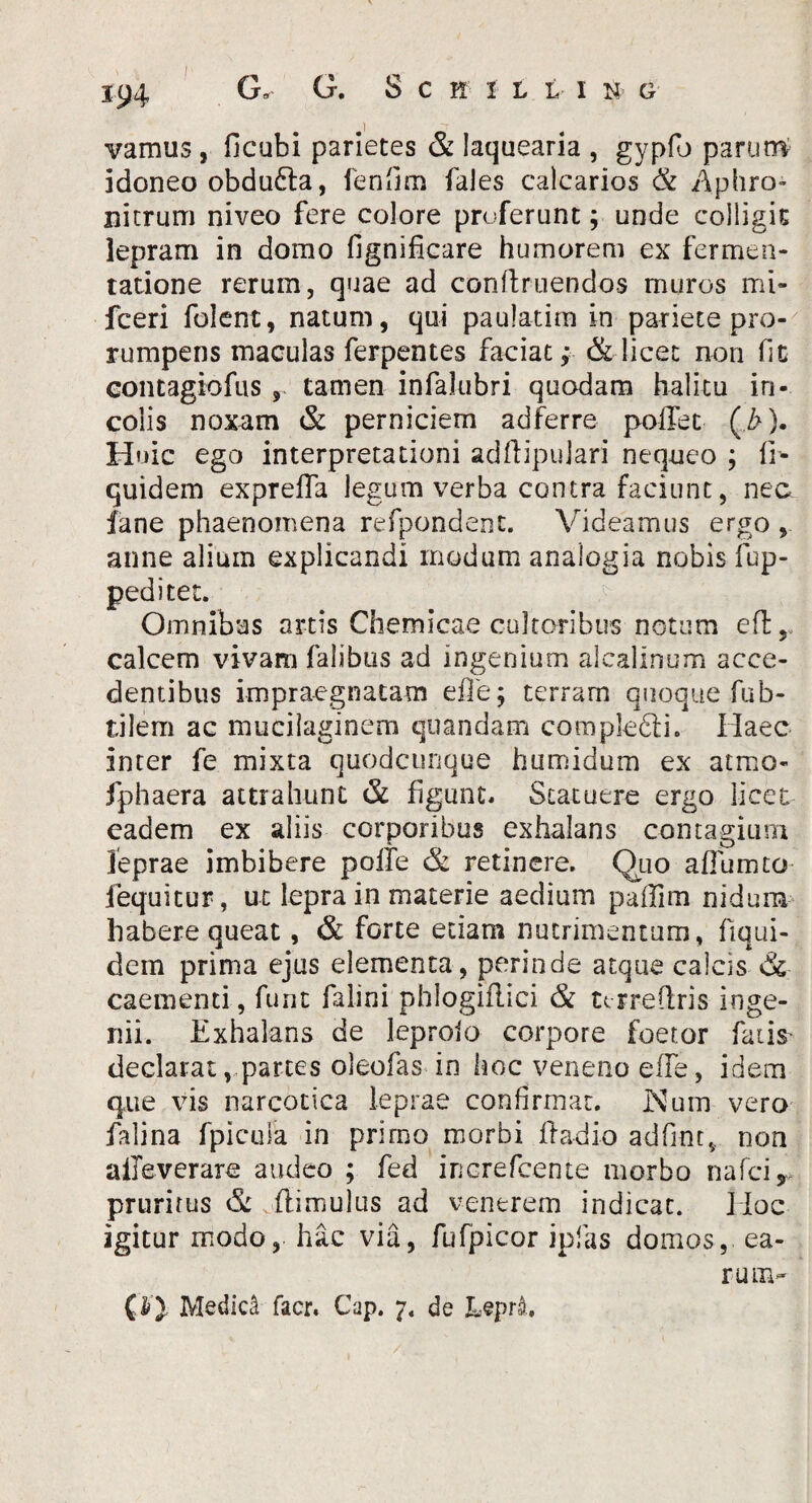 vamus j ficubi parietes & laquearia , gypfo parunt idoneo obdu6la, fenfim fales calcarios & Aphro- nitrum niveo fere colore proferunt; unde colligit lepram in domo fignificare humorem ex fermea- tatione rerum, quae ad conftruendos muros mi- fceri folent, natum, qui paulatim in pariete pro¬ rumpens maculas ferpentes faciat; & licet non fi c contagiofus , tamen infalubri quodam halitu in¬ colis noxam & perniciem adferre poffet (>). Huic ego interpretationi adfiipujari nequeo ; ib quidem exprefla legum verba contra faciunt, nec iane phaenomena refpondent. Videamus ergo anne alium explicandi modum analogia nobis fup- peditet. Omnibus artis Chemicae cultoribus notum eft,. calcem vivam falibus ad ingenium alcalinum acce¬ dentibus impraegnatam efle; terram quoque fub- tilem ac mucilaginem quandam compkdli. Haec inter fe mixta quodcunque humidum ex atrno- fphaera attrahunt & figunt. Statuere ergo licet eadem ex aliis corporibus exhalans contagium leprae imbibere pofte & retinere. Quo afiumto fequitur, ut lepra in materie aedium paffim nidum habere queat, & forte etiam nutrimentum, fiqui- dem prima ejus elementa, perinde atque calcis & caementi, furit falini phlogiflici & urredris inge¬ nii. Exhalans de leprolo corpore foetor fatis* declarat, partes oleofas in hoc veneno effe, idem que vis narcotica leprae confirmat. Kum vero falina fpicula in primo morbi ffadio adfint, non aileverare audeo ; fed increfcente morbo nafci r prurirus & (limulus ad venerem indicat. Hoc igitur modo, hac via, fufpicor ipfas domos, ea¬ rum- Medici facr. Cap. 7. de Lepii.