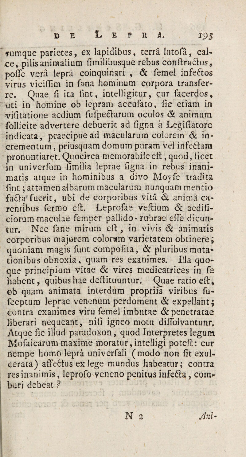 LEPRA. Tiimque parietes, ex lapidibus, terra lutofa, cal¬ ce, pilis animalium fimilibusque rebus conftruftos , pofle vera lepra coinquinari , & femei inferios virus viciffim in fana hominum corpora transfer¬ re. Quae fi ita fint, intelligitur, cur facerdos, uti in homine ob lepram accufato, fic etiam in vifitatione aedium fufpe£larum oculos & animum follicite advertere debuerit ad figna a Legiflatore indicata, praecipue ad macularum eoiorem & in¬ crementum , priusquam domum puram vel infe&am pronuntiaret. Quocirca memorabile efl, quod, licet in univerfum limilia leprae figna in rebus inani¬ matis atque in hominibus a divo Moyfe tradita fint; attamen albarum macularum nunquam mentio fa£tar fuerit, ubi de corporibus vita & anima ca¬ rentibus fiermo efl:. Leprofae veftium & aedifi¬ ciorum maculae femper pallido-rubrae e ile dicun¬ tur. Nec fane mirum efl , in vivis & animatis corporibus majorem colaram varietatem obtinere; quoniam magis fu-nt compofita, & pluribus muta¬ tionibus obnoxia, quam res exanimes. Illa quo¬ que principium vitae <3c vires medicatrices in fe habent, quibus hae deftituuntur. Quae ratio eft, ob quam animata interdum propriis viribus fu- fceptum leprae venenum perdoment & expellant; contra exanimes viru femei imbutae & penetratae liberari nequeant, ni fi igneo motu diffolvantunr. Atque fic illud paradoxon , quod Interpretes legum Mofaicarummaxime moratur,intelligi potefl: cur nempe homo lepra univerfali (modo non fit exul¬ cerata) affe6tus ex lege mundus habeatur; contra res inanimis, leprofo veneno penitus infe&a, com¬ buri debeat ? N 2 Ani•