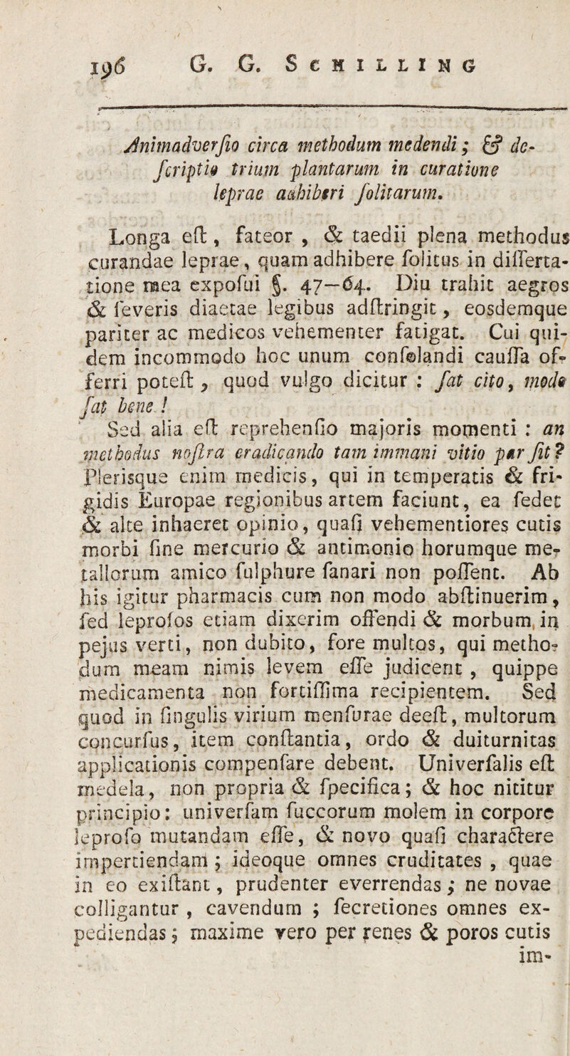 I$6 G. G. Schilliu Ammadverfio circa methodum medendi; £? de- fcriptiv trium plantarum in curatione leprae adhiberi folitarum. Longa efl, fateor , & taedii plena methodus curandae leprae, quam adhibere foiitus in differta- tione naea expofui §. 47—64. Diu trahit aegros & leveris diaetae legibus adffringit, eosdemque pariter ac medicos vehementer fatigat. Cui qui¬ dem incommodo hoc unum confdandi cauffa of¬ ferri poteft y quod vulgo dicitur : fat cito, modi fap bene ! Sed alia efl reprehendo majoris momenti : an methodus noflra eradicando tam immani vitio par fit? Plerisque enim medicis, qui in temperatis & fri¬ gidis Europae regionibus artem faciunt, ea fedet & alte inhaeret opinio, quali vebementiores cutis morbi fine mercurio & antimonio horumque me¬ tallorum amico fulphure fanari non poffenc. Ab his igitur pharmacis cum non modo abftinuerim, fed leprofos etiam dixerim offendi & morbum, in pejus verti, non dubito, fore multos, qui metho? dum meam nimis levem effe judicent , quippe medicamenta non fortiffima recipientem. Sed quod in fmgulis virium menfurae deeffc, multorum concurfus, item conflantia, ordo & duiturnitas applicationis compenfare debent. Univerfalis efl medela, non propria & fpecifica; & hoc nititur principio: univerfam fuccorum molem in corpore leprofo mutandam effe, & novo quafi chara&ere impertiendam ; ideoque omnes cruditates , quae in eo exifl&nt, prudenter everrendas ; ne novae colligantur, cavendum ; fecretiones omnes ex¬ pediendas j maxime vero per ?:enes & poros cutis