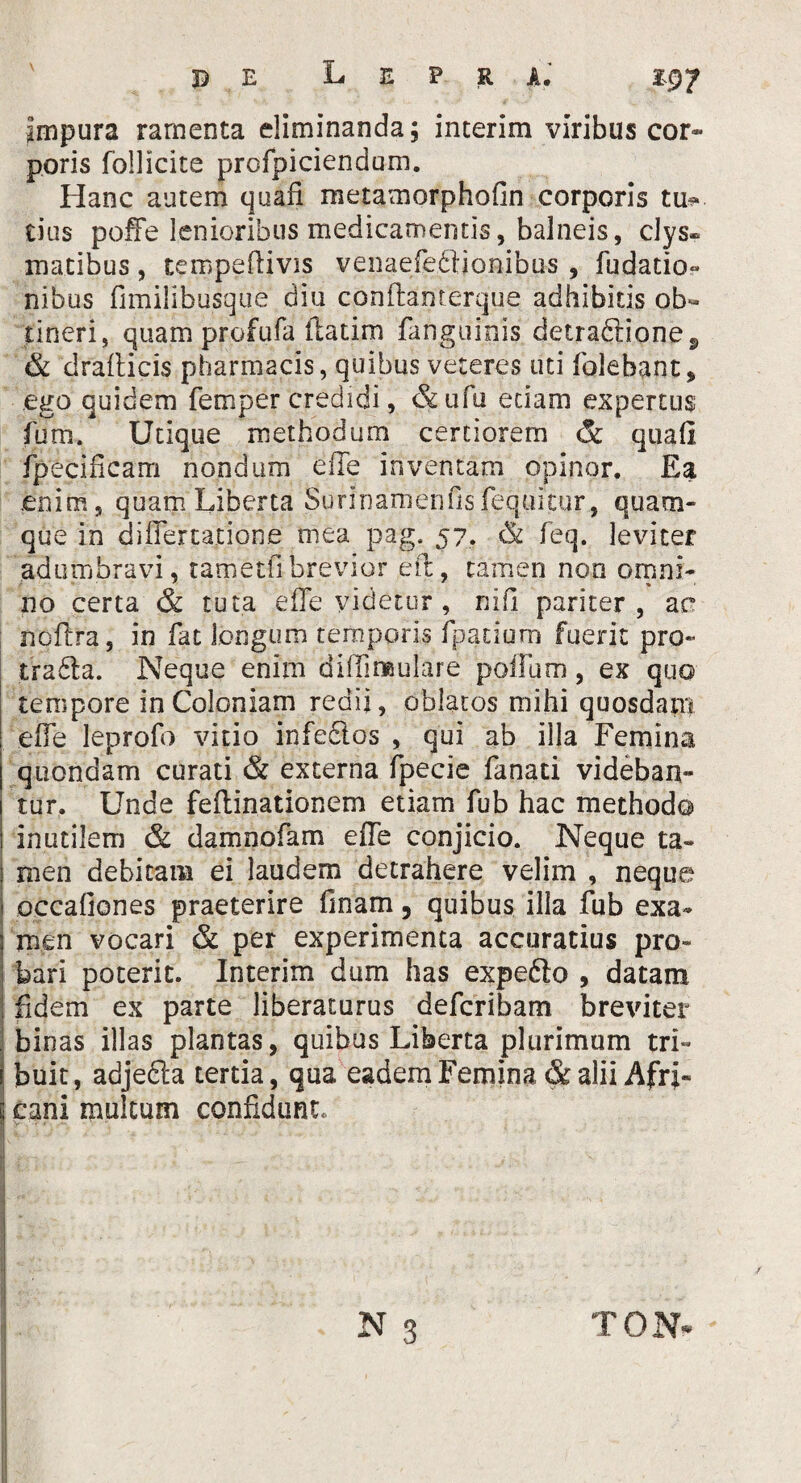 Impura ramenta eliminanda; interim viribus cor¬ poris follicite profpiciendum. Hanc autem quafi metamorphoGn corporis tm* tius poffe lenioribus medicamentis, balneis, clys» matibus, tempeftivis venaefeftionibus , fudatio- nibus fimilibusque diu conftanterque adhibitis ob¬ tineri, quam profufa flatim fanguinis detradlione., & dralticis pharmacis, quibus veteres uti folehant, ego quidem femper credidi, &ufu etiam expertus fum, Utique methodum certiorem & quali fpecificam nondum eiTe inventam opinor. Ea enim, quam Liberta Suri nam en fis fequitur, quam¬ que in differtatione mea pag. 57. dfc feq. leviter adumbravi, tametfibrevior eft, tamen non ornni- 110 certa & tuta effe videtur , nili pariter, ac noffra, in fat longum temporis fpadurn fuerit pro- tradta. Neque enim diffimulare polium, ex quo tempore in Coloniam redii, oblatos mihi quosdam effe leprofo vitio infectos , qui ab illa Femina quondam curati & externa fpecie fanati videban¬ tur. Unde feftinationem etiam fub hac methodo inutilem & damnofam effe conjicio. Neque ta¬ men debitam ei laudem detrahere velim , neque occafiones praeterire finam 5 quibus illa fub exa¬ men vocari & per experimenta accuratius pro¬ bari poterit. Interim dum has expefto , datam fidem ex parte liberaturus defcribam breviter binas illas plantas, quibus Liberta plurimum tri¬ buit, adjefla tertia, qua eadem Femina & alii Afri¬ cani multum confidunt. v ■*.