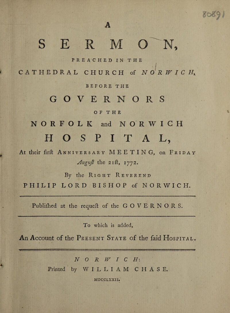 S E PREACHED IN THE 'I ' CATHEDRAL CHURCH of NORWICH* BEFORE THE GOVERNORS O F T H E NORFOLK and NORWICH HOSPITAL, At their firft Anniversary MEETING, on Friday Atignjl the 21 ft, 1772. By the Right Reverend PHILIP LORD BISHOP of NORWICH. Publiftied at the requeft of the GOVERNORS. To which is added, An Account of the Present State of the faid Hospital. NORWICH-. Printed by WILLIAM CHASE. MDCCLXXII.