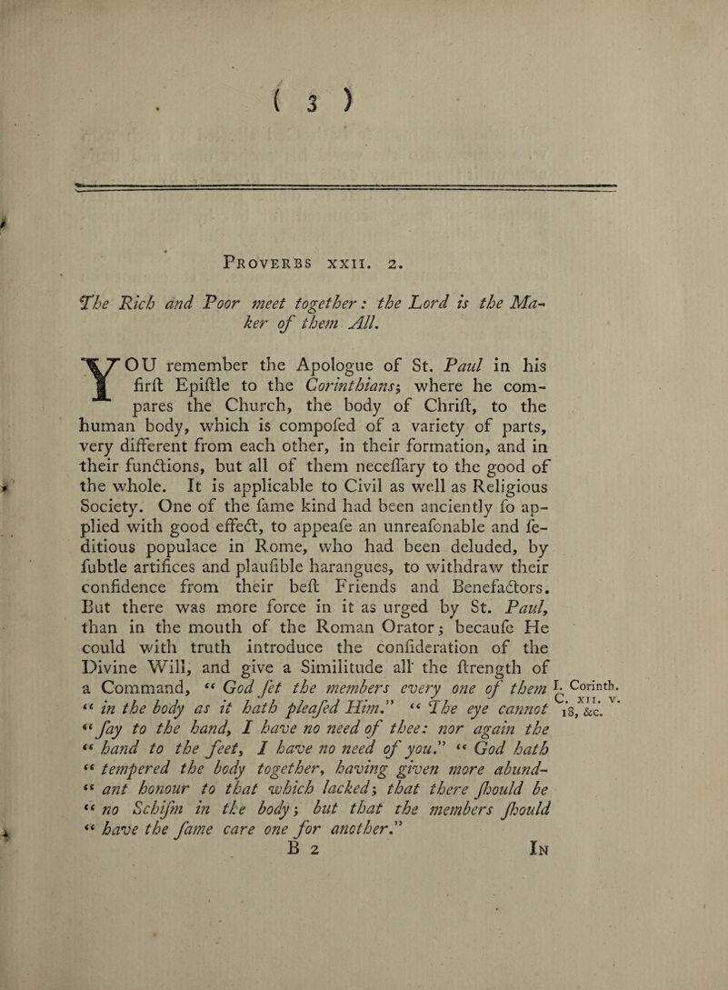 N*. Proverbs xxii. 2. Tie Rich and Poor meet together: the Lord is the Ma¬ ker of them AIL YOU remember the Apologue of St. Paul in his firft Epiftle to the Corinthians; where he com¬ pares the Church, the body of Chrift, to the human body, which is compofed of a variety of parts, very different from each other, in their formation, and in their functions, but all of them neceffary to the good of the whole. It is applicable to Civil as well as Religious Society. One of the fame kind had been anciently fo ap¬ plied wTith good effeCt, to appeafe an unreafonable and fe- ditious populace in R.ome, who had been deluded, by fubtle artifices and plaufible harangues, to withdraw their confidence from their beft Friends and Benefactors. But there was more force in it as urged by St. Paul, than in the mouth of the Roman Orator; becaufe He could with truth introduce the confideration of the Divine Will, and give a Similitude all' the ffrength of a Command, “ God Jet the me?nhers every one of them “ in the body as it hath pleafed Him.” C( cIhe eye cannot *( fay to the hand, I have no need of thee: nor again the “ hand to the feet, I have no need of you.” “ God hath (( tempered the body together, having given more abund- ii ant honour to that which lacked; that there foould be iC no Schifm in the body; but that the members foould “ have the Jame care one for another.” B 2 In I. Corinth. C. xii. v. 18, &c.