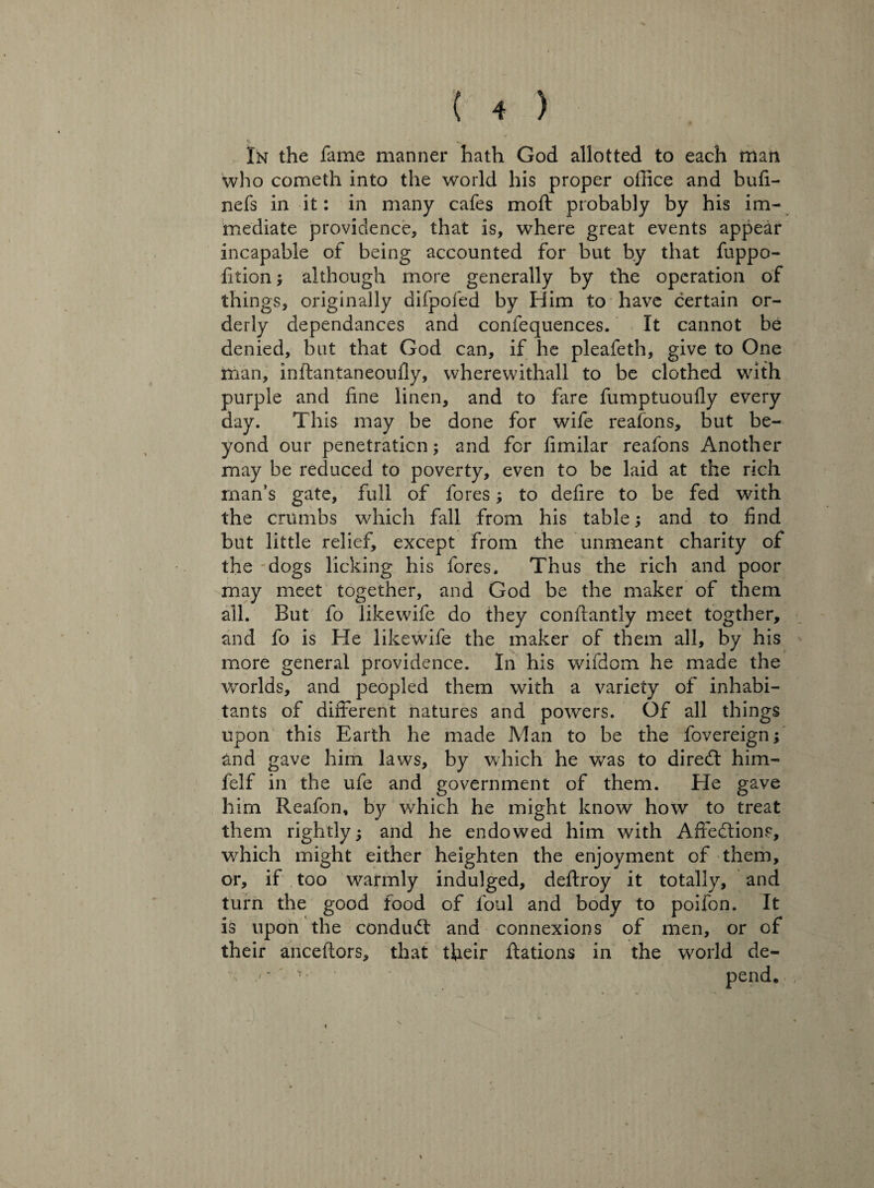 In the fame manner hath God allotted to each man who cometh into the world his proper office and bufi- nefs in it: in many cafes moft probably by his im¬ mediate providence, that is, where great events appear incapable of being accounted for but by that fuppo- fition; although more generally by the operation of things, originally difpofed by Him to have certain or¬ derly dependances and confequences. It cannot be denied, but that God can, if he pleafeth, give to One man, inftantaneoufiy, wherewithal! to be clothed with purple and fine linen, and to fare fumptuoufly every day. This may be done for wife reafons, but be¬ yond our penetration; and for fimilar reafons Another may be reduced to poverty, even to be laid at the rich man’s gate, full of fores to defire to be fed with the crumbs which fall from his table; and to find but little relief, except from the unmeant charity of the dogs licking his fores. Thus the rich and poor may meet together, and God be the maker of them all. But fo likewife do they conftantly meet togther, and fo is He likewife the maker of them all, by his more general providence. In his wifdom he made the worlds, and peopled them with a variety of inhabi¬ tants of different natures and powers. Of all things upon this Earth he made Man to be the fovereign; and gave him laws, by which he was to diredt him- felf in the ufe and government of them. He gave him Reafon, by which he might know how to treat them rightly; and he endowed him with Affedtions, which might either heighten the enjoyment of them, or, if too warmly indulged, deftroy it totally, and turn the good food of foul and body to poifon. It is upon the condudt and connexions of men, or of their anceftors, that their ftations in the world de- pend.