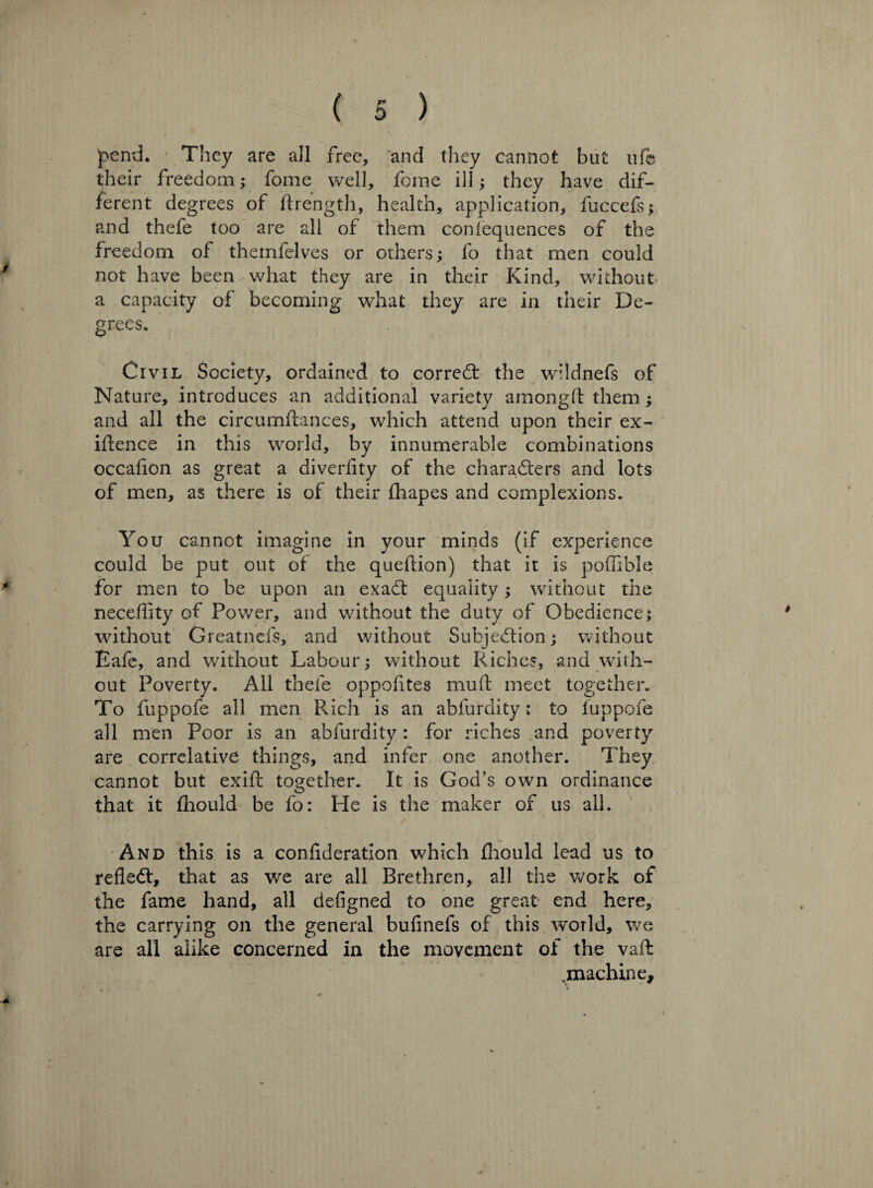 pend. They are all free, and they cannot but ufe their freedom; fome well, foine ill; they have dif¬ ferent degrees of ftrength, health, application, fuccefs; and thefe too are all of them conlequences of the freedom of thetnfelves or others; fo that men could not have been what they are in their Kind, without a capacity of becoming what they are in their De¬ grees. Civil Society, ordained to correct the wildnefs of Nature, introduces an additional variety amongft them ; and all the circumftances, which attend upon their ex¬ igence in this world, by innumerable combinations occaflon as great a diverfity of the characters and lots of men, as there is of their fhapes and complexions. You cannot imagine in your minds (if experience could be put out of the queflion) that it is poflible for men to be upon an exaCt equality; without the neceflity of Power, and without the duty of Obedience; without Greatnefs, and without Subjection; without Eafe, and without Labour; without Riches, and with¬ out Poverty. All thefe oppofites mud meet together. To fuppofe all men Rich is an abfurdity: to fuppofe all men Poor is an abfurdity: for riches and poverty are correlative things, and infer one another. They cannot but exift together. It is God’s own ordinance that it fhould be fo: He is the maker of us ail. And this is a confederation which fhould lead us to refleCt, that as we are all Brethren, all the work of the fame hand, all defigned to one great end here, the carrying on the general bufinefs of this world, we are all alike concerned in the movement of the vaft .machine.