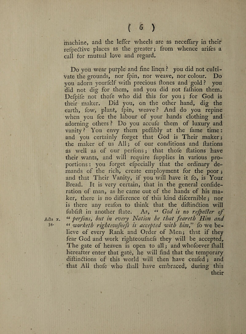 ( « ) I /• t I . machine, and the leffer wheels are as neceffary in theif* refpedtive places as the greater; from whence arifes a call for mutual love and regard. Do you wear purple and fine linen ? you did not culti¬ vate the grounds, nor fpin, nor weave, nor colour. Do you adorn yourfelf with precious flones and gold ? you did not dig for them, and you did not fafhion them. Defpife not thofe who did this for you; for God is their maker. Did you, on the other hand, dig the earth, fow, plant, fpin, weave? And do you repine when you fee the labour of your hands clothing and adorning others ? Do you accufe them of luxury and vanity? You envy them poflibly at the fame time: and you certainly forget that God is Their maker; the maker of us All; of our conditions and Stations as well as of our perfons; that thofe flations have their wTants, and will require fupplies in various pro¬ portions : you forget efpecially that the ordinary de¬ mands of the rich, create employment for the poor ; and that Their Vanity, if you will have it fo, is Your Bread. It is very certain, that in the general conside¬ ration of man, as he came out of the hands of his ma¬ ker, there is no difference of this kind difcernible; nor is there any reafon to think that the diflindtion will fubfifl in another flate. As, (< God is no refpeffier of A&s x. u perfons, but in every Nation he that feareth Him and 34- <( worketh right eoifnefs is accepted with him, fo we be¬ lieve of every Rank and Order of Men; that if they fear God and work righteoufnefs they will be accepted. The gate of heaven is open to all; and whofoever Shall hereafter enter that gate, he will find that the temporary diflindtions of this world will then have ceafed ; and that All thofe who fliall have embraced, during this their «