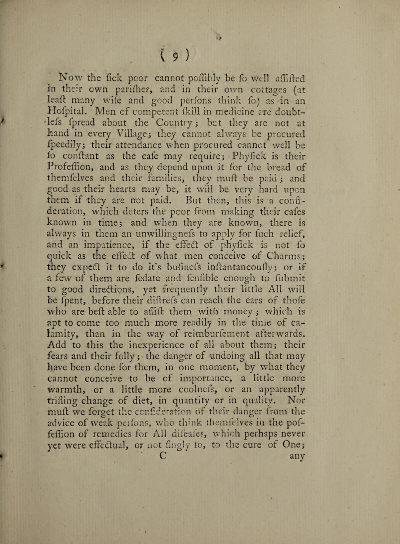 Now the fick poor cannot pofiibly be fo well abided in their own parifhes, and in their own cottages (at lead many wife and good perfons think fo) as in an Hofpital. Men of competent fkill in medicine are doubt- defs fpread about the Country; but they are not at hand in every Village; they cannot always be procured fpeedily; their attendance when procured cannot well be fo condant as the cafe may require; Phyfick is their Profeffion, and as they depend upon it for the bread of themfelves and their families, they mud be paid ; and good as their hearts may be, it will be very hard upon them if they are not paid. But then, this is a confi- deration, which deters the poor from making their cafes known in time; and when they are known, there is always in them an unwillingnefs to apply for fuch relief, and an impatience, if the effect of phyfick is not fo quick as the effect of what men conceive of Charms; r they expedt it to do it’s bufinefs inftantaneoufly; or if a few of them are fedate and fenfible enough to fubmit to good directions, yet frequently their little All will be fpent, before their d id-refs can reach the ears of thofe who are bed able to afiid them with money ; which is apt to come too much more readily in the time of ca¬ lamity, than in the way of reimburfement afterwards. Add to this the inexperience of all about them; their fears and their folly;-the danger of undoing all that may have been done for them, in one moment, by what they cannot conceive to be of importance, a little more warmth, or a little more coolnefs, or an apparently trifling change of diet, in quantity or in quality. Nor mud we forget the ccnfideration of their danger from the advice of weak perfons, who think themfelves in the pof- fedion of remedies for All difeafes, which perhaps never yet were effectual, or not fingly lo, to the cure of One; i C any i