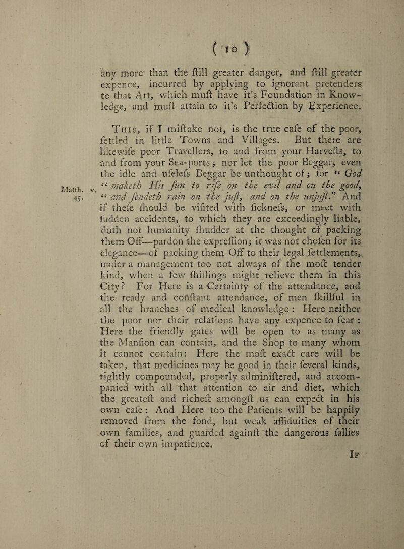 ('io) any more than the ftill greater danger, and ftill greater expence, incurred by applying to ignorant pretenders to that Art, which muft have it’s Foundation in Know¬ ledge, and mud attain to it’s Perfection by Experience. This, if I miftake not, is the true cafe of the poor, fettled in little Towns and Villages. But there are likewife poor Travellers, to and from your Harvefts, to and from your Sea-ports; nor let the poor Beggar, even the idle and ufelefs Beggar be unthought of; for “ God tt]i “ maketh His Jim to rife on the evil and on the good\ 45. “ and fendeth rain on the jufl, and on the unjujl ” And if thefe fhould be vifited with fickneis, or meet with fudden accidents, to which they are exceedingly liable, doth not humanity fhudder at the thought of packing them Off— pardon the expreffion; it was not chofen for its elegance—of packing them Off to their legal fettlements, under a management too not always of the moff tender kind, when a few fhillings might relieve them in this City? For Here is a Certainty of the attendance, and the ready and conftant attendance, of men fkillful in all the branches of medical knowledge : Here neither the poor nor their relations have any expence to fear : Here the friendly gates will be open to as many as the Manfion can contain, and the Shop to many whom It cannot contain: Plere the moil exadt care will be taken, that medicines may be good in their feveral kinds, rightly compounded, properly adminiftered, and accom¬ panied with all that attention to air and diet, which the greateft and richeft amongft us can expedt in his own cafe : And Here too the Patients will be happily removed from the fond, but weak affiduities of their own families, and guarded again ft the dangerous fallies of their own impatience. »