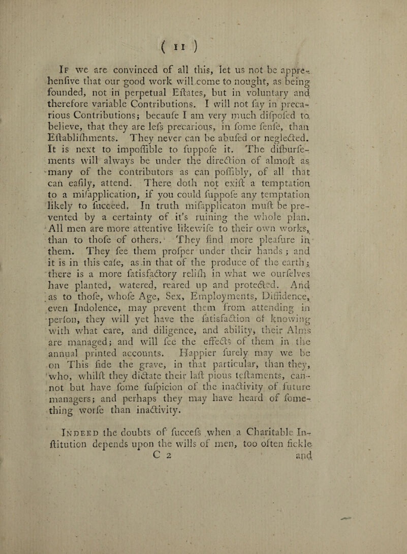 (■>) If we are convinced of all this, let us not be appre- hen five that our good work will come to nought, as being founded, not in perpetual Eftates, but in voluntary and therefore variable Contributions. I will not fay in preca¬ rious Contributions; becaufe I am very much difpofed to believe, that they are lets precarious, in fome fenfe, than Eflablifhments. They never can be abufed or neglected. It is next to impoffible to fuppofe it. The difburfe- ments will always be under the direction of almoffc as many of the contributors as can poffibly, of all that can eafily, attend. There doth not exift a temptation, to a mifapplication, if you could fuppofe any temptation likely to fuceeed. In truth mifapplicaton muft be pre¬ vented by a certainty of it’s mining the whole plan. 'All men are more attentive like wife to their own works, than to thofe of others/ They find more pleasure in them. They fee them profper under their hands ; and it is in this caie, as .in that of the produce of the earth; there is a more fatisfaCtory relifh in what we ourfelves have planted, watered, reared up and protected. Arid as to thofe, whofe Age, Sex, Employments, Diffidence, even Indolence, may prevent them from attending in •perfon, they will yet have the fatisfadlion of knowing with what care, and diligence, and ability, their Alms are managed; and will fee the effeCbs of them in the annual printed accounts. Happier furely. may we he on This fide the grave, in that particular, than they, who, whilfl they dictate their laft pious teftaments, can¬ not but have fome fufpicion of the inactivity of future managers; and perhaps they may have heard of fome- thing worfe than inactivity. Indeed the doubts of' fuccefs when a Charitable In- ftitution depends upon the wills of men, too often fickle C 2 and
