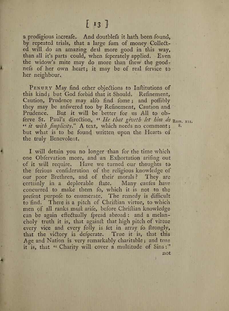 i *3 ] a prodigious increafe. And doutblefs it hath been found, by repeated trials, that a large fum of money ColleCt- ed will do an amazing deal more good in this way, than all it’s parts could, when feperately applied. Even the widow’s mite may do more than £hew the good- nefs of her own heart; it may be of real fervice to her neighbour. Penury May find other objections to Inftitutions of this kind; but God forbid that it Should. Refinement, Caution, Prudence may alfo find fome; and polfibly they may be anfweted too by Refinement, Caution and Prudence. But it will be better for us All to ob- ferve St. Paul’s direction, “ He that giveth let him do “ it with Jimp licit yd A text, which needs no comment; but what is to be found written upon the Hearts of the truly Benevolent. 1 I will detain you no longer-than for the time which one Obfervation more, and an Exhortation arifing out of it will require. Have we turned our thoughts to the ferious confideration of the religious knowledge of our poor Brethren, and of their morals ? They are certainly in a deplorable ftate. Many caufes have concurred to make them fo, which it is not to the prefent purpofe to enumerate. The remedy is difficult to find. There is a pitch of Chriftian virtue, to which men of all ranks muff arife, before Chriftian knowledge can be again effectually fpread abroad : and a melan¬ choly truth it is, that againfl: that high pitch of virtue every vice and every folly is let in array fo ftrongly, that the victory is defperate. True it is, that this Age and Nation is very remarkably charitable; and true it is, that <€ Charity will cover a multitude of Sins:’-' not 4 Rom. xii. 8.