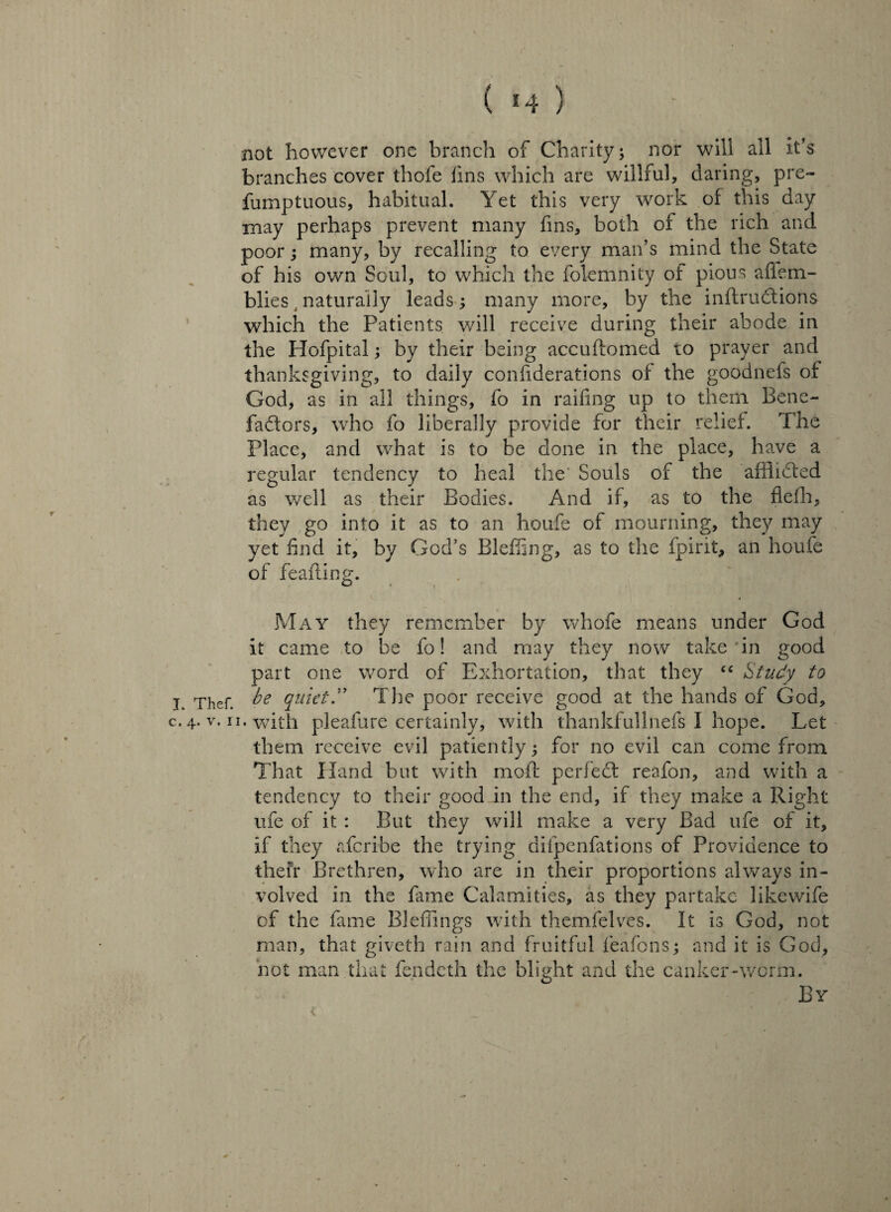 ( *4 ) not however one branch of Charity; nor will all it’s branches cover thofe fins which are willful, daring, pre- fumptuous, habitual. Yet this very work of this day may perhaps prevent many fins, both of the rich and poor; many, by recalling to every man’s mind the State of his own Soul, to which the folemnity of pious afiem- blies naturally leads; many more, by the inftrudtions which the Patients will receive during their abode in the Hofpital; by their being accuftomed to prayer and thanksgiving, to daily confiderations of the goodnefs of God, as in all things, fo in railing up to them Bene¬ factors, who fo liberally provide for their relief. The Place, and what is to be done in the place, have a regular tendency to heal the Souls of the afflidted as well as their Bodies. And if, as to the flefh, they go into it as to an houfe of mourning, they may yet find it, by God’s Bleffing, as to the fpint, an houfe of feafting. May they remember by whofe means under God it came to be fo! and may they now take 'in good part one word of Exhortation, that they “ Study to j Thef be quiet. The poor receive good at the hands of God, c, 4. v. 11, with pleafure certainly, with thankfullnefs I hope. Let them receive evil patiently; for no evil can come from That Hand but with mod: perfect reafon, and with a tendency to their good in the end, if they make a Right ufe of it : But they will make a very Bad ufe of it, if they aferibe the trying difpenfations of Providence to their Brethren, who are in their proportions always in¬ volved in the fame Calamities, as they partake likewife of the fame BJeffings with themfelves. It is God, not man, that giveth rain and fruitful feafons; and it is God, not man that fendeth the blight and the canker-worm. By