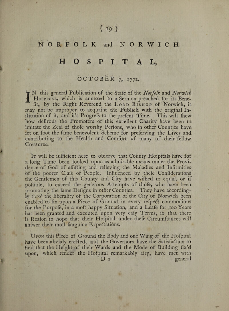 « ( r9 ) NORFOLK and NORWICH HOSPITAL, OCTOBER 7, 1772* IN this general Publication of the State of the Norfolk and Norwich PIospital, which is annexed to a Sermon preached for its Bene¬ fit, by the Right Reverend the Lord Bishop of Norwich, it may not be improper to acquaint the Publick with the original In- flitution of it, and it’s Progrefs to the prefent Time. This will fhew how defirous the Promoters of this excellent Charity have been to imitate the Zeal of thofe worthy Perfons, who in other Counties have fet on foot the fame benevolent Scheme for preferving the Lives and contributing to the Health and Comfort of many of their fellow Creatures. It will be fufficient here to obferve that County Hofpitals have for a long Time been looked upon as admirable means under the Provi¬ dence of God of aflifting and relieving the Maladies and Infirmities of the poorer Clafs of People. Influenced by thele Conflderations the Gentlemen of this County and City have wilhed to equal, or if poflible, to exceed the generous Attempts of thofe* w7ho have been promoting the lame Deflgns in other Counties. They have according¬ ly thro* the liberality of the Corporation of the City of Norwich been enabled to fix upon a Piece of Ground in every refpebt commodious for the Purpofe, in a moft happy Situation, and a Leafe for 500 Years has been granted and executed upon very eafy Terms, lo that there is Reafon to hope that their Hofpital under thefe Circumftances will anfwer their molt fanguine Expectations. Upon this Piece of Ground the Body and one Wing of the Hofpital have been already ereCted, and the Governors have the Satisfaction to find that the Height of their Wards and the Mode of Building fix'd upon, which render the Plofpital remarkably airy, have met with D 2 general