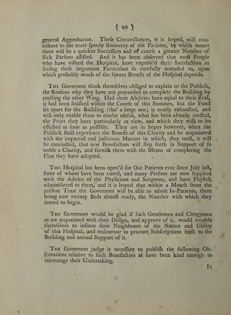 general Approbation. Thefe Circumftances, it is hoped, will con¬ tribute to the more fpeedy Recovery of the Patients, by which means there will be a quicker Succeffion and of courfe a greater Number of Sick Perfons aflifted. And it has been obferved that moft People who have vifited the Hofpital, have exprefs’d their Satisfaction in hndng thefe important Particulars fo carefully attended to, upon which probably much of the future Benefit of the Hofpital depends. The Governors think themfelves obliged to explain to the Publick, the Reafons why they have not proceeded to complete the Building by ereCting the other Wing. Had their Abilities been equal to their Zeal, it had been hnifhed within the Courfe of this Summer, but the Fund fet apart for the Building (tho* a large one) is nearly exhaufted, and will only enable them to render ufeful, what has been already ereCted, the Point they have particularly in view, and which they with to fee effected as foon as poffible, They are in hopes however, when the Publick fhall experience the Benefit of this Charity and be acquainted with the impartial and judicious Manner in which, they truft, it will be conducted, that new BenefaCtors will ftep forth in Support of fo noble a Charity, and furniflt them with the Means of completing the Plan they have adopted. , This Hofpital has been open’d for Out Patients ever fince July laft, fome of whom have been cured, and many Perfons are now fupplied with the Advice of the Phyficians and Surgeons, and have Phyfick adminiftered to them, and it is hoped that within a Month from the prefent Time the Governors will be able to admit In-Patients, there being now twenty Beds almoft ready, the Number with which they intend to begin. The Governors would be glad if fuch Gentlemen and Clergymen as are acquainted with their Defign, and approve of it, would trouble themfelves to inform their Neighbours of the Nature and Utility of this Hofpital, and endeavour to procure Subfcriptions both to the Building and annual Support of it. The Governors judge it neceffary to publifh the following Ob- fervations relative to fuch BenefaCtors as have been kind enough to encourage their Undertaking. It /