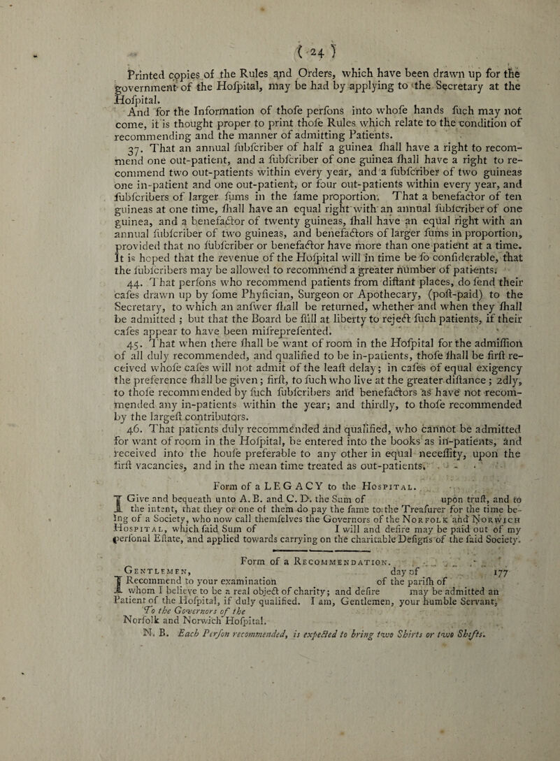 Printed copies of the Rules and Orders, which have been drawn up for the government-of the Hofpital, may be had by applying to ‘the Secretary at the Hofpital. And for the Information of thofe perfons into whofe hands fuch may not come, it is thought proper to print thofe Rules which relate to the condition of recommending and the manner of admitting Patients. 37. That an annual fubfcriber of half a guinea fhall have a right to recom¬ mend one out-patient, and a fubfcriber of one guinea fhall have a right to re¬ commend two out-patients within every year, and a fubfcriber of two guineas one in-patient and one out-patient, or four out-patients within every year, and fubfcribers of larger firms in the fame proportion; That a benefactor of ten guineas at one time, fhall have an equal right with an annual fubfcriber of one guinea, and a benefactor of twenty guineas, fhall have an equal right with an annual fubfcriber of two guineas, and benefactors of larger fums in proportion, provided that no fubfcriber or benefaCtor have more than one patient at a time. It is hoped that the revenue of the Hofpital will in time be fo confiderable, that the fubfcribers may be allowed to recommend a greater number of patients* 44. That perfons who recommend patients from diftant places, do fend their cafes drawn up by fome Phyfician, Surgeon or Apothecary, (poft-paid) to the Secretary, to which an anfwer fhall be returned, whether and when they fhall be admitted ; but that the Board be hill at liberty to rejeCt fuch patients, if their cafes appear to have been milreprefented. 45. That when there fhall be want of room in the Hofpital for the admifiion. of all duly recommended, and qualified to be in-patients, thofe fhall be firft re¬ ceived whofe cafes will not admit of the leafi delay; in cafes of equal exigency the preference fhall be given; firfi, to fuch who live at the greater difiance ; 2dly, to thofe recommended by fuch fubfcribers and benefactors as have not recom¬ mended any in-patients within the year; and thirdly, to thofe recommended by the largeft contributors. 46. That patients duly recommended and qualified, who cannot be admitted for want of room in the Hofpital, be entered into the books as in-patients, and received into the houfe preferable to any other in equal necefiity, upon the firfi vacancies, and in the mean time treated as out-patients. - Form of a LEGACY to the Hospital. I Give and bequeath unto A. B. and C. D. the Sum of upon trull, and to the intent, that they or one of them do pay the fame to. the Treafurer for the time be¬ ing of a Society, who now call themfelves the Governors of the Norfolk and Norwich Hospital, which faid Sum of I will and defire may be paid out of my t^eribnal Eflate, and applied towards carrying on the charitable Defigris of the faid Society. Form of a Recommendation. / •_ . Gentlemen, day of 177 I Recommend to your examination of the parifh of whom I believe to be a real object of charity; and defire may be admitted an Patient of the Hofpital, if duly qualified. I anr. Gentlemen, your humble Servant. ‘To the Governors of the Norfolk and Norwich Hofpital. N. B. Each P erf on recommended, is expedied to bring two Shirts or two Shifts.