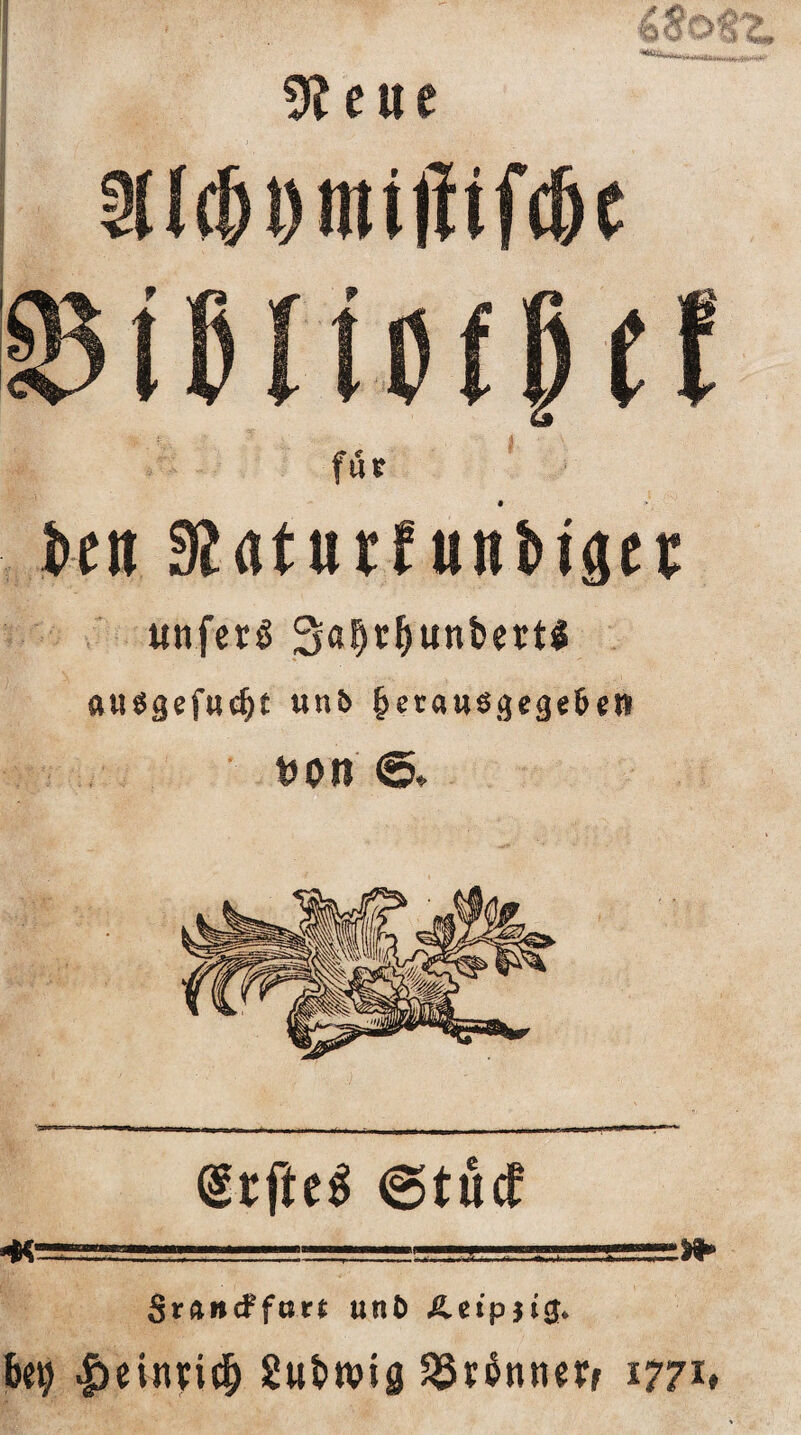 ■4<?o tz. 9?eue SUc&Dtnijftfc&e fßißitoffef iictt Slaturfunbtger uttfetö Sö^c^unbert« «uugefucfjt unb £erausgegeben t>on <5* @rfte$ @tu<f .... ■ ■ '-■ ' ..■ ■ .“»» SrUncFfurt unb £.et'p)i<j* bei; Imirnd; Subtvig PSrännerr 1771*