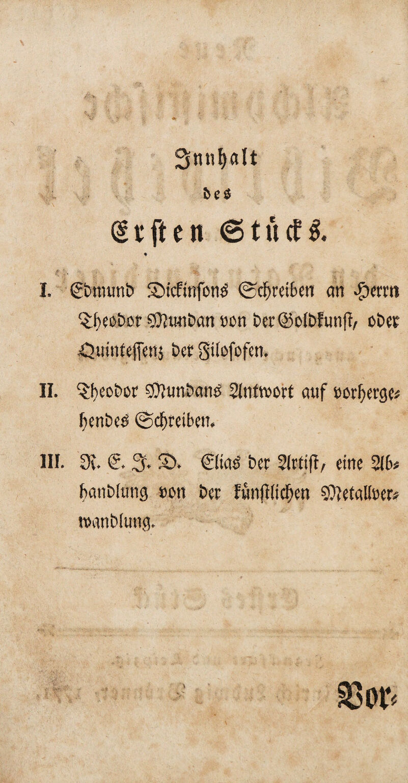 Snnljalt W\ £ ‘ '* ' Vf: ' (gtften 6 tu cf 1 £j.  j; ■ ' % I. (gbnumb SMcfinfonö (Schreiben an ^icrm ^bebbßf ÖJwiban ü ü n ber@olbfunfb, ob et -O’.iinteffenj bet Silofofen. II. $beobor 50?tmban£ Slnttwt auf swfjerge* fienbeö ©djreibeit. III. 9v. Cr. % S5> €(ias' ber Slrtifi, eine 5Jb« banbiung #on bcr funfilid)en 9)}etatoer# tvanbiung. 33or<