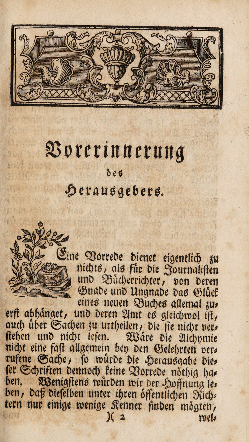 SSorcrtititfruug 5eS $etßtig<}efcer& Sine Q^orrebc bienet eigentlich ju nid)tö/ aiö für Die 3otirnaiiften unb 55ücf)emcf)ter/ t>on Deren ©nabe unb Ungnabe Daö ©lucf eines neuen Ruches allemal ju* etft abljdnget/ unb Deren 2lmt es gleicbrool i|l/ auch über ©adben ju urteilen/ Die fi'e nid)t m» (leben unb nicht iefcn. SBdre Die aichumie nicht eine fall allgemein bet) Den ©elebrten m» rufene ©adbe/ fo mürbe Die Verausgabe Die? fet ©cbriften Dennoch feine ^orrebe nothig ha* ben. SSBenigflenS mürben mir Der Hoffnung !e< ben, baß biefelben unter ihren öffentlichen 3iicb* tecn nur einige wenige Kenner finDen megten, )( * meh