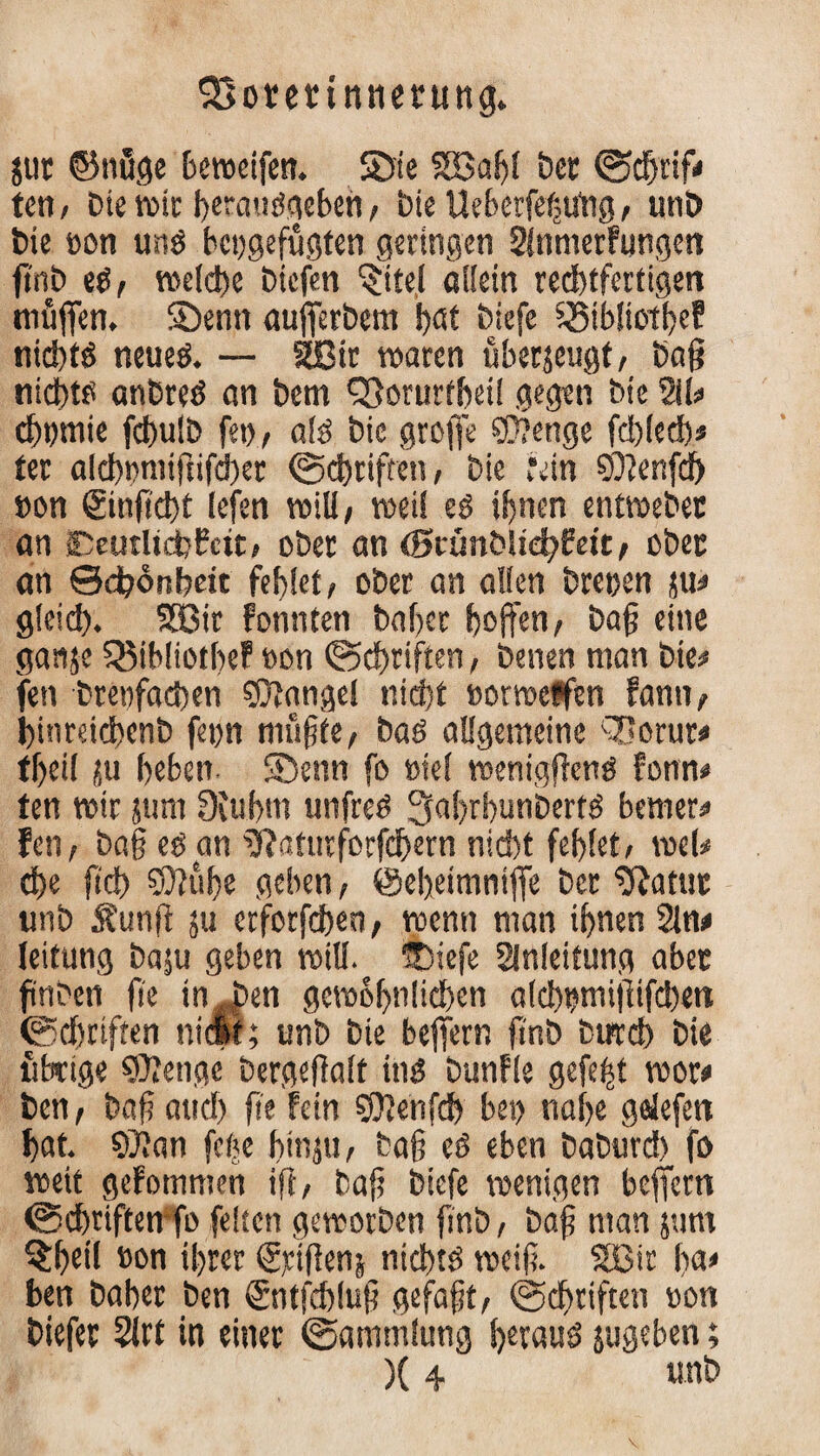 jut ©nfige beweifen. SDie 2BaS)l Der (Schrif# teil/ bie wie heratiSgehen/ t)ie UeberfegUng/ uni) tue »on uns bctjgefugten geringen Slnmerfungen ftnb eS, welche biefen (Jtte.I allein rechtfertigen muffen. Söenn aufferbem !>at biefe iSibliotfje? nichts neues. — SBir waren uherjeugt, bag nichts anbreS an bem SSorurtbei! gegen bie W chbtnie fchulb fei)/ als bic groffe ©enge fcblecb« ter alcb»miftifd)er ©Triften, bie rein ©ettfeb »on ©nflcht legen will/ weil es ihnen entroebet an OeutltchPcit/ ober an (BWmbiiefyEett, obet an Schönheit fehlet/ ober an allen brepen ju# gleich. SBir fonnten baher hoffen/ bag eine ganje Q3ihIiothe? »on (Schriften, benen man bie# fen brenfachen ©angel nicht »orroeffen fann, hinreichenb fepn mugte, bas allgemeine Q]orur# fheil ju heben SDenn fo »iel weniggens fonn# ten wir jum SKuhm unfreS ^ahrhunberts bemer# fen, ba§ es an ^aturforfchern nicht fehlet/ wel* che geh ©uge geben, ©eheimniffe ber ^Ratut unb 5?unff ju erforfdben, wenn man ihnen Sin# leifung ba;u geben will. ®iefe Anleitung abet fnben ge in J>en gewöhnlichen alcbpmijltfcbett (Schriften niest; unb bie beffern ff'nb btrcch bie übrige ©enge bergegalt ins bunfle gefegt wor# ten, bag auch ge fein ©enfeb bei) nahe geJefett hat. ©an feije hin ju, bag eS eben baburch fo weit gefommen iff / bag biefe wenigen beffern (Schriften fo feiten geworben gnb, bag man 511m 5£hdl »on ihrer (£,dgenj nichts weig. SBir ln» ben bähet ben ©ntfehlug gefagt, (Schriften »on biefer 2irf in einer (Sammlung Straus jugeben; )(4 unb