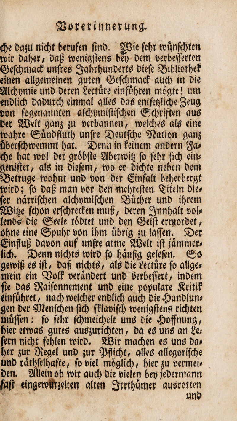 dje bnju nid>t berufen finb. gßie fcf>r wunfdbten wir Dal)«/ Daf? wenigftenb be» Dem »etbejferfen ©efdtfmacf unfreb 3ahrhunbertb btefe S23tbliotf>ef «inen allgemeinen guten ©efdmtacf auch in Die Slcbpmie unD Deren Secture einführen mögt«! um enDlid) DaDurd) einmal alleb Dab entfefdtebe geug non fegenannten aldwmijüfchen ©elften aub Der Sßelt ganj ju »erbannen, welcbeb alb eine wahre ©ünbfluth unfre Seutfche Nation ganj überfebwemmt hat. Senn in feinem anbern 8a* che hat wo! Der grobfie Sübetwiß fo fehr (ich ein* getriftet* alb in Diefem/ wo er Dichte neben Dem betrüge wohnt unD »on Der (ginfalt beherbergt WirD; fo Daß man »ot Den mehreren Titeln Die* fer närrifeben aldwmifcben S5üd>er unD ihrem SBiije febon erfchrecfen muft, Deren Snnhalt t>ol* fenDb Die ©eele tobtet unD Den ©eift erttiorbef, ohne eine @puhr bon ihm übrig ju lajfcn. Ser ©nfluft Da»on auf unfre arme Söelt ift jämmer» lieh* Senn nichts wirb fo häufig gefefen. ©o gewifj eb ift, baff nichtb, alb Die fecture fo atlge» mein ein Q}olf UerdnDerf unD berbeftert, inDem fte Dab SKaifonnement unb eine populäre Äritif «inführet , nach welcher enDlich auch Die #anblun* gen Der Sftenfchen fich fflabifäh wenigftenb richten muffen: fo fehr fd)meiche(t unb Die Hoffnung, hier etwab guteb auöjurichten, Da eb unb an 2e* fern nicht fehlen wirb. 2Bir machen eb unb Da* her jur üiegel unD jur Pflicht, alleb allegorifche unD täthfelhafte, fobiel moglid), hier ju »erntet* Den. Sftlein ob wir auch Die »ielen bep jeDermann fafi eingewufjelten alten 3rrth«tner aubrotten unD