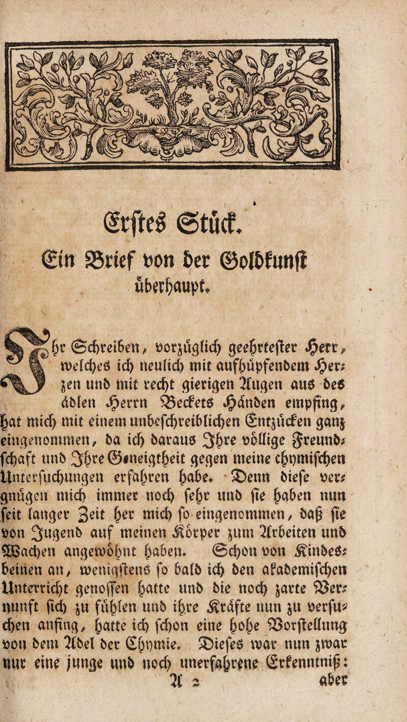 ©tuet ©n SSrtcf ton &cc ©ol&futifi überhaupt. hr (Schreibern, norjuglid) geehrfeflet «$err, weld)eö id) neulid) mit aufhüpfenbem Jper* Jen unb mit recht giftigen tilgen aus be$ äblen Jperrn 33ecfetö $dnben empfing,, hat mich mit einem unbefcbteiblicben (Sntjucfen gan§ eingenommen, ba id) baratm 3$re wollige $reunb* fcbaft unb 3&re ©ineigtheit gegen meine e^t)mifd^en Unterfttcbungen erfahren habe* ®enn biefe ners gnügen micf> immer nod) feht ttnb fte haben nun feit langer 3eit h^r mid) fo eingenommen, baf fte tton Sugenb auf meinen Körper jum 2(rbeiten unb £ßad)en angemobnt haben* ©d)On oon Äinbeö* beinen an, menigftens fo halb id) ben afabemifcbett Unterricht genoffen hatte unb bie nod) jarte ©er? nunft fid) ju fühlen unb ihre Ärdfte nun ju mfu* eben anfing, hatte ich fd)ön eine h$he ©orjMttng pon betu 2fbel ber Shnmie, SDtefes mar nun jwar mit eine junge unb nod) unerfahrene <2tf enntnif: 2C 2 aber