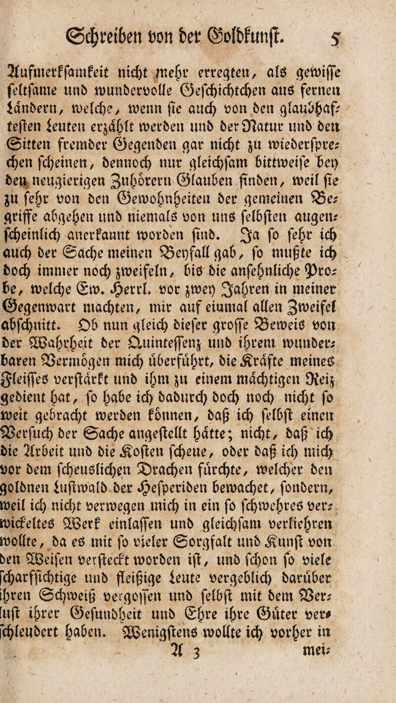 3(ufmerf famfeit nid)t me£r erregten, als geiuijfe feltjdme tmb wunbernoüe ©efcf)id)td)en aus fernen ianbern, weld)e> wenn fte aitdj non bett glaubfmf? fejlen Leuten er$d()lt werben unb berOlatnr tmb bett ©itten frember ©egenben gar nid)t &ü mieberfpre^ d)en fc^einen, bennod) nur gleid)fam bimneife bei) beu neugierigen 3«&orern ©tauben jtnben, tuet! fte $u fefjr non ben ©ewo^nfieiteu ber gemeinen Q3e* griffe abgefjen tmb niemals non und felbjten augeu* fdfeinlid) anerfannt worben jmb* 3>a fo fe£r tdj auch ber ©adje meinen 35ei)fall gab, fo mu^te td) bod) immer tiod) zweifeln, bis bie anfebntidje 9)ro^ he, weld)e Sw* J&errl nor jwet) 3a£ren in meinet ©egenwart machten, mir auf eiumal alten S^eifel abfcfynitt» Db nun gleid) biefer groffe S3eweiö non ber 3Ba£i$ejt ber Ctninteffenj tmb i&rem Wittiber; baren Vermögen mid) überführt, bie Ärdfte meinet gleiffeS nerjldrft tmb iljm &u einem mächtigen JKeij gebient fpat, fo £abe id) baburd) bod) nod) nid)t fo weit gebracht werben fottnen, ba£ id) felbft einen QSerfud) ber ©ad)e attgejMt £atte; nid)t, baj} id) bie Arbeit unb bie Äoften fcfyeue, ober ba§ id) mid) nor bem fd)en6lid)en Sradfyen furchte, weld)er beu golbnett iujtwalb ber Jjpefperiben bewachet, fonbern, weil id) nid)t nerwegen mic^ in ein fo fd)WefjreS netv wicfelteö 2Serf einlaffen unb gleid)fam nerlie^ren wollte, ba eö mit fo nieler Sorgfalt unb j?unft non ben SBetfen nerftedt worben ifi, tmb fd)on fo niele [cfjarfftdjtige unb fleißige ieute nergeb(td) barübet t&ren ©djweig nergojjen unb felbft mit bem $8et; [uft ijjrer ©efunb&eit tmb Sl)re ifjre ©tuet net# fd)leubert §aben* äßenigfiens wollte id) notier in 71 3 mei;