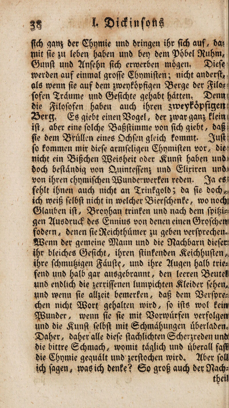 I, SDicfinfoftf fleh gqtt$ ber (Sänfte mb bttngett ihr ftd) auf/ ba* Itttt jte ju leben haben unb bet) bem <P6bel SKu&m, ©uuft unb 2fnfehn jtch erwerben mögen» SDiefe Werben auf einmal grojfe Shpmiften; nicht anberft, als wenn fie auf bem jwepfppftgen $5erge bet gilo* fofen Traume unb ©eftchte gehabt ^dtten^ # Söentt, bie gdofofen fabelt aud) ihren $weyC6pftgeit Söerg, <£s giebt eineu 23ogef, bet jwap ggnj flein ift, aber eine fold)e Q5a£ftimme uon fid) giebt, ba§ pe bem ^füllen eines Ddjfen gleich fommt- 3U$ fp fommen mit biefe atmfeligen (Shumifien üor, bie Hiebt ein 33i£d)en 9Beisheit ober Äunfi haben unb bod> befUubig uon ö,umtefi[en| unb @(ipten unb fton ihren chnmifchen 5ßunbetwetfen reben* 3a eS': fehlt ihnen auch nicht an ‘Jrinfgolb; ba fte boeb^ leb weif felbfi nicht in welcher 35terfd)enfe, wo noch- ©lauben i|t, 55rot)han trinfen unb nach bem fpifi*. gen Tlusbrucf bes Snnius oon betten einen ©rofebetr fobew , benen fie DJeicbthnmer ju geben tterfptecbem fSBenn bet gemeint 5)!ann unb bie SHacbbarn biefet Ihr bleiches ©efi'cbt, ihren (tinfenben Äeicbhufen, i|te fd)mu|igen gaupe^ unb ihre JCugen halb tnes. fenb unb halb gar ausgebrannt, ben leeren Beutel unb enb(tch bie jerrijfenen lumpidjten Äleiber fehett, tmb wenn ftc alljeit bemerken , baf bem 93erfpres: eben nid)t Sport gehalten wirb, fo ifis mol feinr ^Bunber, wenn fte ftp mit Vorwürfen verfolgen ttnb bie $un$ felbf mit Schmähungen uberlaben* 5baher, baher alle biefe flad>ltd>tcn @cberjreben unb' bie bittre Schmach, womit täglich unb überall fajf bie (Shpmie gequält unb jetftoeben wirb»* 2lber foö teb fagen* map ich benfe? Sp gtof auch ber£Racb; theil