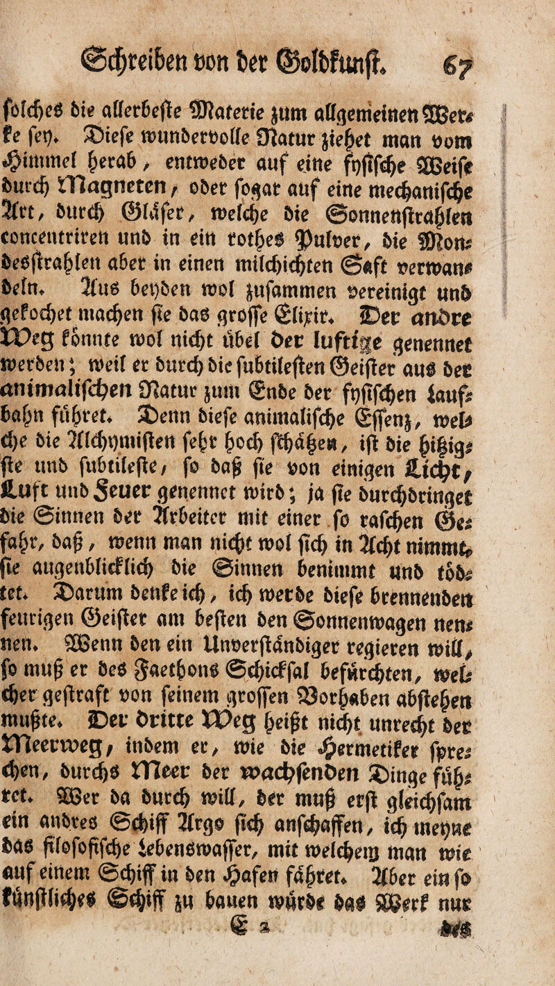 €Sdjtei6ett wm fcet (Solbfunfh s? fotdjeS bie allerbeffe Materie jum allgemeinen 5Bet* te feg. JDiefe munberbolle Olatur jießet man toont Fimmel herab, entroebet auf eine ftjjifdje Sffieife durch ITlagneten , ober fogar auf eine mechanifdje 3ltt, burd) ©Idfet, ree(d)e Die ©onnettffraßfen conceutrtrett unb in ein rotheS 93utoer, Die SDlom beSfiraßten aber in einen mi(d)id)ten ©«ft »erman* befn. 2lus 6et)ben mol jufammen vereinigt unb gcfodjet mac^eit fi'e bas groffe (Slifit. 2Dec andre Weg fbnnte mol tiid>t übel der luftige genennet werbenmeil er burd) bie fubtileffen ©etffer aus Der ammaltfdßen 01atut jum gnbe Der fpflfe^en laufi baßn führet, SDenn biefe antmalifche Sffenj, mel# d)e Die 2lld)t)n#ett feßt ßocß ffh4|e«, ifl Die ßißig* fle unb fitbtilefie, fo baß fie »on einigen &id)t, fcuft unb Seuer genennet mitb; ja jte burd)bringet Die ©innen Der Arbeiter mit einer fo raffen @e; faßt, baß, menn man nicht mol ftcf> in 2lcf)f nimmt,, (te augenblicklich Die ©innen benimmt unb t6b# tet» 35arum benfeich, id) merbe biefe brennenbett feurigen ©eiffer am beften ben ©onnenmagen nen< nen. SÜSettn ben ein Unoerjldnbiger regieren mill, fo muß er Des gaetßons ©djicffal befürchten, web eher gejlraft non feinem grojfen 58orß«ben abffeßen mußte, ©er dritte Weg ßeißt nicht, unrecht Der iTieetvveg, inbem er, mie bie J£>etmetifer fpre; d)en, bttrdjs Weet ber wadßfenöen ©ingeftSßs rct. Sö3er ba Durch will, ber muß erff gleichfam ein anbtes ©chiff 2trgo (ich anfeßaffen, ich meßne bas ftlofoßfehe iebensmaffer, mit meicheuj man wie etttf einem ©chiff in ben £afen faßtet. 2fber ein fo fhnßliches @d;iff ju bauen mürbe bas S&erf nur ® 3 m