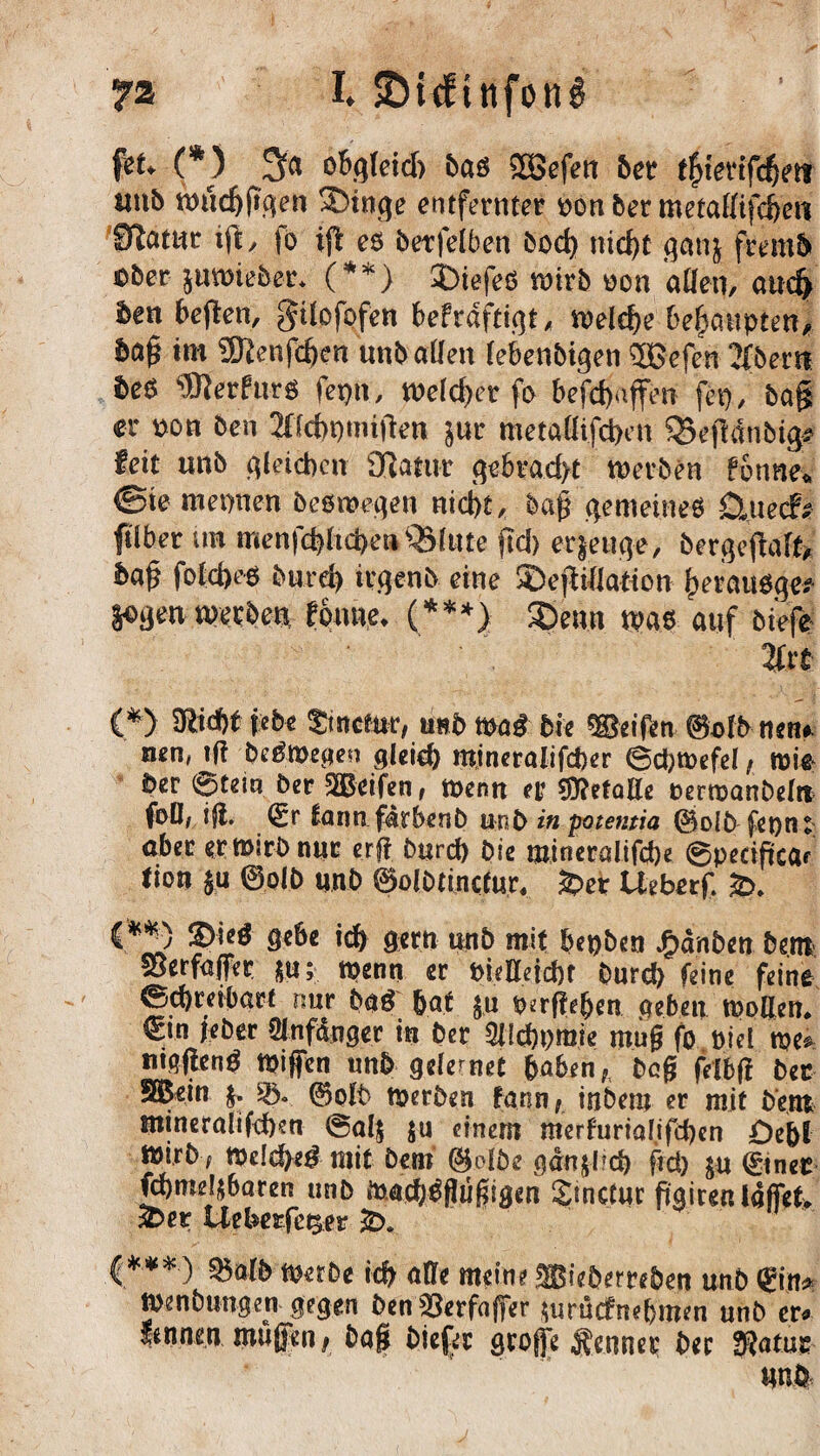 yz I. SDicftnfong fet. (*) o&qkid) baß 2Sefen ber f^ievifcfjfti uub wttdjßqen SDinqe entferntet tton ber metaffifc^eti Statut iß, jo ifl eö betfelben bod) nid)t ganj fremh ober juwieber* (**) ©iefeö wirb oon affen, and) ben beßen, gdofofen befrdftigt, welche behaupten# haß im 5Kenfd)en unbaffen lebenbtgen SJJefen Tibem beö ‘SRerfurg fepti, Weld)et fo befd)affen fei), baß er t>on ben 20dn) mißen jur metaffifdben QSeßdnbtg* feit unb gleichen 9flatur gebracht werben fonne* ©te mennen beswegen nicht, baß gemeines Qtueefi? fi'lber um menfdßicheti Quinte ftd) erzeuge, bergeßaft* baß fold)eS burd> irgenb eine ©eßiffation herauf $QQ<m werben tonne. (***} ©enn was auf biefe- %xt (*>. i*t* tmeim, trnb mß bie Reifen 0db nen* nen, tff be^Wepen gleid) mineralifcher 6d)Wefel, wie ber @tein ber 2Beifen, wenn er Sttetaffe oerwanbeln foD, iß. <£r tann fdrbenb unb in potemia ©olb fepn: aber erwirb nur erff burd) bie mineralifebe Qpedficar tion $u ©olb unb 0olbtincfur« £>et Ueberf. &>. {.**) ©ieg gebe id) gern unb mit bepben J^dnben bent fBerfaffer *u; wenn er vielleicht Durch feine feine Schreibart nur buf bat $,u vergeben. .neben wollen. €in jeber CJnfdnger in ber Ollcftymie muß fo Diel we^ mqßenö Wißen unb gelernet haben, beß felbß ber SGBein £. 0olb werben fann, inbem er mit bent mineralifd)en @al$ $u einem merfurialifcben £)e&l Wirb, Welche# mit Dem ©olbe gdn$l?cb fid) $u ©net ftbmel&baten unb Wad/gßüßiaen £inclur ftairen Iaffef> 3E>er Uebes-fe^er *D. ***) Q$alb Werbe ich affe meine lieberreben unb ©n Wenbungeti gegen ben$8erfaßer wtuefnebmen unb er fennen maßen, baß biefec große Renner ber $atu: uni