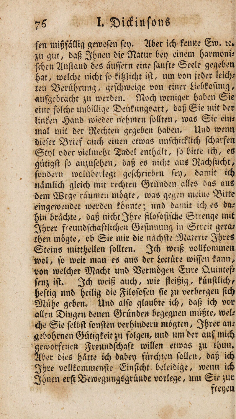 fett mijtfällig gemefeti fei). Zbci id) fettne Sm. tu jtt gut, ba§ 36nen bie SUatur bei) einem £armoni; fdjen 2fnjlanb beö dUftern eine fanfte Seele gegeben $at, welche nid>t fo ft§tidE>t ift, um oon jeber Jeicfc ten Q3erüf>nntg, gefd)toeige oon einer ltebbo|ung, aufgebracht ju werben. dlod) weniger haben Sie eine fofebe unbillige Seftfungfart, ba§ ©ie mit ber Iinfen g?anb wieöer nehmen foHten, waö ©ie eitu mal mit bet Diedjten gegeben f)aben* Unb wenn biefet 23rief auch einen etwaö unfd)t(füd) fd>arfett ©tt)l ober oielmebr ‘Sabel enthalt/ fo bitte td)/ eö gtitigft fo an^ufe^en, ba§ e6 nicht au$ Diad)fud)t, fonbevn moiubedegi gefd)tieben fet), bamit id) ttdmlid) gleid) mit ted)ten ©runben alleö baö aus bem $Bege raumer» mogte, wae gegen meine Q3itte eingemenbet werben formte; unb bßmif id) e6 beu §in brachte, baß nicht 3bre fdofofftebe Strenge mit 3f)ter freunbfcbaftlid^en ©eftnnung in ©treit gera* tben m&gte-, ob ©ie mir bie ndchfie ÜTtaterie 3hrc$ ©tetnö mittbeilen follten. 3d) weif ooQfommen mol, fo weit man eö aus ber ieetüre triften fann, oon welcher SDIacht unb 33erm&$en Sure Otuintef* fenj ifh 3$ weif) aud), wie fleißig, fimpehf heftig unb fyeili# bie gilefofen fte $u oerbergen ftch «BZube geben. Unb alfo glaubte ich, ba£ id) oor allen Singen benen ©runben begegnen mußte, mU dje ©ie felbfl fonflen oer^inbem mogten, 3&r5r ans geboi)rnen ©utigfeit jtt folgen, unb um ber auf midj geworfenen greunbfdjaft willen etwas ju t^utn Hber bies f)dtte id) habet) furchten feilen, baf? id> 36re oolffommenfte Sinftcht beleibige, wenn ich 36nen erft^emegungsgrunbe oorlege, um ©ie jdc freien