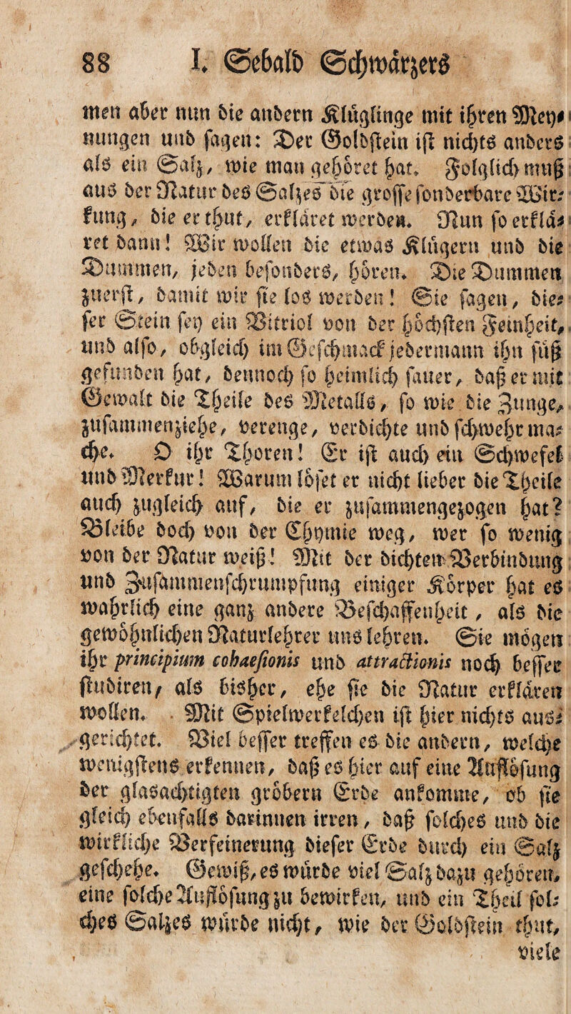 ttten aßet mm &ie anbern Älügiinge mit ißvcti j mmgen «ab fagen: 2Der ©olbfein if nid)tg anbcrs eia @af$, wie man gehöret £at* golglid>mu§ eu$ ber ORatiir beö ©afyeö bie grofefonberbarc^Bit; fung> bie er tfmt, erkläret werben, OfJun fo etfld* tet bann! JBBir wollen bie etwas kluger« unb bie Summen, jeben befottbers, 6 o re tu ®te Summen jufrfr, bannt wir fie le6 werben! Sie fagen, bie* fer Stein fep ein SSitriol t>on ber jwdjfen gein|)eit, «nb alfo, obgletd) im©efc^matf jedermann it)n fü^ gefunben {>at, betmodffo petmUd) fauer, bajs er mit ©ewalt bie %§zi\e be6 SDtetaßs, fo wie bie 3unge> juiamaien^ie^e, verenge, oerbid)te «abfd>we^rtmv d)e* 0 ij)r Sporen! Sr i\\ a«d> ein ©cfwefel «ab tOierfttr! Sßarum l&fet er nid)t lieber bie i^ctre ««dj &uglet$ auf, bie er ittfammengejogen £at? 5J3lei6e bod) oou ber £^mie weg, wer fo wenig *>on ber Katar weif! SRtt ber bic^tew&erbmbung «nb 3'vifantm enfd)r«mpfung einiger Körper ()at eö waftrlid) eine ganj anbere 33efd)afenfeit, als bie gewöhnlichen SRaturle^rer unb lehren* @ie mögen i|jr principium cobaefionis unb attraäionis nod) befer fubiretv alö bisfer, e^e fe bie Katar erffdre« wollen, Sftit ©pielwerfelcben ift {jier nidfs ans* gerichtet SBid befer trefen es bie anbern, welche wemgfens erf ernten, ba£ es-frier auf eine 2lufefung ber glasad)tigten grobem Srbe anfomme, ob fte gleicf) ebenfalls banntien irren, baf? fold)eS unb bie wirffidje Sßerfeinentng btefer Srbe burd) ein ©alj gefefrefre, ©ewif eS würbe mel ©alj bap gefrören, eine fo(d>eIfnjt6f«ng|u bewirken, «nb ein 'jfreil fob d;eö ©atjeS würbe niefrt, wie bcr ©alöf ein tfrut, tfide