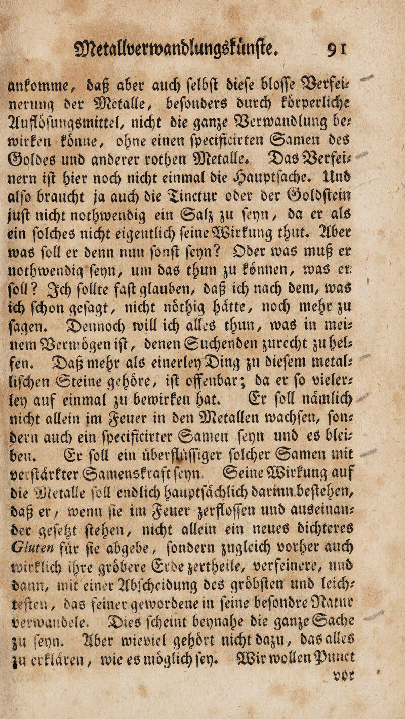 otifommf, 6ajj a&er and) fe(6jt feicfe btoffe 9$«fei< nmiug 0« SRctafle, befotibevö burd) forprelirfje 2fuft6fungfimitk(, uicfjt bk ganje ^ktroanblung ba wtrfen fonne, o(yne einen fpecißcirten ©amen beS ©ofbes unb anberer rotten SERetalle* ®as33erfei* nern iß fjter nod) nicht einmal bie ^auptfache* Unb alfo braucht ja auch bie ®inctut ober ber ©olbßeitt juß nid)t nothwenbig ein ©af$ ju fepn , ba er als ein folcbeS nid)t eigentlich feine ^Girfung t&ut* 316er was foll er benn nun fonß fepn? Ober was muß er nct&wenbig fepn, um bas t£tm &u fontren, was et: fofl? follte faß glauben, baß ich nach bem, was ich fd)on gejagt, nid>t notfpig {ydtte, noch mehr ju fasern ®ennod) will ich alles tf^un, was in met* nem&ctwogeniß, benen@ud)enben ^urcd)t infyeU feti* ©aßmeßr als einerlei ®im] ju biefem metal* lifchen ©reine gehöre, iß offenbar; ba er fo vieler* lep auf einmal ju bewtrfen hat. ®r foll nämlich nicht allein im geuer in ben Metallen wachfett, fon* bern and) ein fpeeißeirter ©amen fepn unb eS blei* bem Sr foll ein uber$ßjfiger folcher ©amen mit veißdrfter©amensfraftfepn ©eineSBüfung auf bie aHetaße füll enblichhauptfdAlichbarinn.beßehen, baß er, wenn fte im geltet jerßoffen unb atiSeinan* bet gefegt ßeheu, nicht allein ein neues bid)tereS Gluten für ße abgebe, fonbern zugleich vorder auch wtrflid) i^re gröbere Stbe jettheile, verfeinere, unb bann, mit einer 3Ibfd)eibung beS grobßcn unb leid)* teßeu, bas feiner geworbenein feine befonbre£Ratuc verwaubele* SDies fd)etnt bepnahe bie ganje@ad)e ju fepn* 3fber wieviel gehört nicht bajtt, bas alles ju ecfldreu, wie es m6güd)fep. 5Bir wollen ?)unct